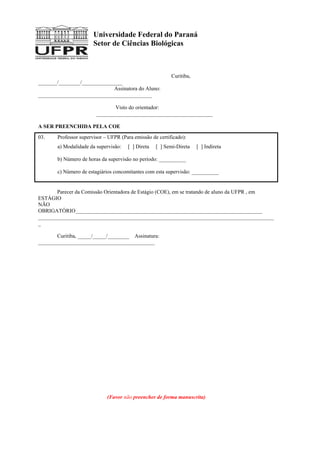 Universidade Federal do Paraná
Setor de Ciências Biológicas
Curitiba,
_______/________/_______________
Assinatora do Aluno:
__________________________________________
Visto do orientador:
___________________________________________
A SER PREENCHIDA PELA COE
03. Professor supervisor – UFPR (Para emissão de certificado):
a) Modalidade da supervisão: [ ] Direta [ ] Semi-Direta [ ] Indireta
b) Número de horas da supervisão no período: __________
c) Número de estagiários concomitantes com esta supervisão: __________
Parecer da Comissão Orientadora de Estágio (COE), em se tratando de aluno da UFPR , em
ESTÁGIO
NÃO
OBRIGATÓRIO_____________________________________________________________________
_______________________________________________________________________________________
_
Curitiba, _____/_____/________ Assinatura:
___________________________________________
(Favor não preencher de forma manuscrita)
 