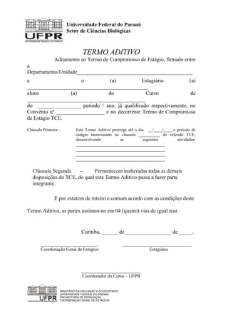 Universidade Federal do Paraná
Setor de Ciências Biológicas
TERMO ADITIVO
Aditamento ao Termo de Compromisso de Estágio, firmado entre
a
Departamento/Unidade___________________________________________
e o (a) Estagiário (a)
_____________________________________________
aluno (a) do Curso de
____________________________________________
do ________________ período / ano, já qualificado respectivamente, no
Convênio nº __________________ e no decorrente Termo de Compromisso
de Estágio TCE.
Cláusula Primeira - Este Termo Aditivo prorroga até o dia __/____/____ o período de
estágio mencionado na cláusula __________ do referido TCE,
desenvolvendo as seguintes atividades:
__________________________________________
__________________________________________
__________________________________________
__________________________________________
Cláusula Segunda - Permanecem inalteradas todas as demais
disposições do TCE, do qual este Termo Aditivo passa a fazer parte
integrante.
E por estarem de inteiro e comum acordo com as condições deste
Termo Aditivo, as partes assinam-no em 04 (quatro) vias de igual teor.
Curitiba, ______ de _________________ de _____.
_________________________ ______________________________
Coordenação Geral de Estágios Estagiário
__________________________
Coordenador do Curso – UFPR
UFPR
MINISTÉRIO DA EDUCAÇÃO E DO DESPORTO
UNIVERSIDADE FEDERAL DO PARANÁ
PRÓ-REITORIA DE GRADUAÇÃO
COORDENAÇÃO GERAL DE ESTÁGIOS
 