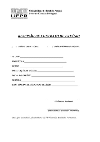 Universidade Federal do Paraná
Setor de Ciências Biológicas
RESCISÃO DE CONTRATO DE ESTÁGIO
( ) ESTÁGIO OBRIGATÓRIO ( ) ESTÁGIO NÃO OBRIGATÓRIO
ALUNO: ___________________________________________
MATRÍCULA __________________________________________
CURSO: ___________________________________________
INSTITUIÇÃO DE ENSINO: ____________________________________
LOCAL DO ESTÁGIO ___________________________________________
PERÍODO _____________________________________________________
DATA DO CANCELAMENTO DO ESTÁGIO: __________________________
______________________________
(Assinatura do aluno)
______________________________
(Assinatura da Unidade Concedente)
Obs: Após assinaturas, encaminhar à UFPR/ Núcleo de Atividades Formativas.
 