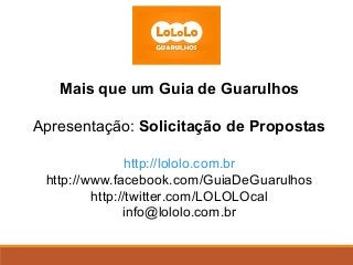 Mais que um Guia de Guarulhos

Apresentação: Solicitação de Propostas

               http://lololo.com.br
 http://www.facebook.com/GuiaDeGuarulhos
         http://twitter.com/LOLOLOcal
               info@lololo.com.br
 