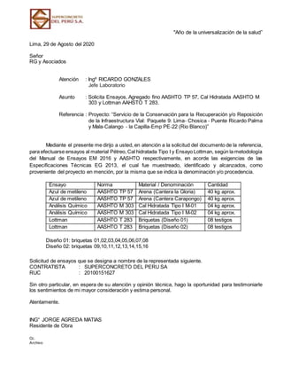 "Año de la universalización de la salud”
Lima, 29 de Agosto del 2020
Señor
RG y Asociados
Atención : Ingº RICARDO GONZALES
Jefe Laboratorio
Asunto : Solicita Ensayos, Agregado fino AASHTO TP 57, Cal Hidratada AASHTO M
303 y Lottman AAHSTO T 283.
Referencia : Proyecto: “Servicio de la Conservación para la Recuperación y/o Reposición
de la Infraestructura Vial: Paquete 9: Lima‐ Chosica ‐ Puente Ricardo Palma
y Mala‐Calango ‐ la Capilla‐Emp PE‐22 (Rio Blanco)”
Mediante el presente me dirijo a usted, en atención a la solicitud del documento de la referencia,
para efectuarse ensayos al material Pétreo, Cal hidratada Tipo I y Ensayo Lottman, según la metodología
del Manual de Ensayos EM 2016 y AASHTO respectivamente, en acorde las exigencias de las
Especificaciones Técnicas EG 2013, el cual fue muestreado, identificado y alcanzados, como
proveniente del proyecto en mención, por la misma que se indica la denominación y/o procedencia.
Ensayo Norma Material / Denominación Cantidad
Azul de metileno AASHTO TP 57 Arena (Cantera la Gloria) 40 kg aprox.
Azul de metileno AASHTO TP 57 Arena (Cantera Carapongo) 40 kg aprox.
Análisis Químico AASHTO M 303 Cal Hidratada Tipo I M-01 04 kg aprox.
Análisis Químico AASHTO M 303 Cal Hidratada Tipo I M-02 04 kg aprox.
Lottman AASHTO T 283 Briquetas (Diseño 01) 08 testigos
Lottman AASHTO T 283 Briquetas (Diseño 02) 08 testigos
Diseño 01: briquetas 01,02,03,04,05,06,07,08
Diseño 02: briquetas 09,10,11,12,13,14,15,16
Solicitud de ensayos que se designa a nombre de la representada siguiente.
CONTRATISTA : SUPERCONCRETO DEL PERU SA
RUC : 20100151627
Sin otro particular, en espera de su atención y opinión técnica, hago la oportunidad para testimoniarle
los sentimientos de mi mayor consideración y estima personal.
Atentamente.
ING° JORGE AGREDA MATIAS
Residente de Obra
Cc.
Archivo
 