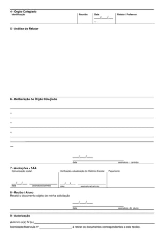 4 - Órgão Colegiado
 Identificação                                                 Reunião        Data                Relator / Professor
                                                                              ____/____/___
                                                                              _

5 - Análise do Relator




6 - Deliberação do Órgão Colegiado

_____________________________________________________________________________________________
_
_____________________________________________________________________________________________
_
_____________________________________________________________________________________________
_
_____________________________________________________________________________________________
_____________________________________________________________________________________________
__



                                                        ____/____/____
                                                        _________________________________
                                                        data                                       assinatura / carimbo

7 - Anotações - SAA
 Comunicação postal                        Verificação e atualização do Histórico Escolar   Pagamento




 ___/___/___ __________________            ___/___/___ __________________
 data                 assinatura/carimbo   data                 assinatura/carimbo

8 - Recibo / Aluno
Recebi o documento objeto de minha solicitação

                                                        ____/____/____
                                                        _________________________________
                                                        data                                       assinatura do aluno


9 - Autorização

Autorizo o(a) Sr.(a) ______________________________________________________________________________
Identidade/Matrícula nº _____________________ a retirar os documentos correspondentes a este recibo.
 