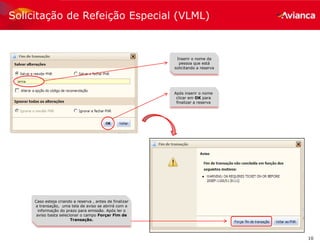 10
Após inserir o nome
clicar em OK para
finalizar a reserva
Caso esteja criando a reserva , antes de finalizar
a transação, uma tela de aviso se abrirá com a
informação do prazo para emissão. Após ler o
aviso basta selecionar o campo Forçar Fim de
Transação.
Inserir o nome da
pessoa que está
solicitando a reserva
Solicitação de Refeição Especial (VLML)
 