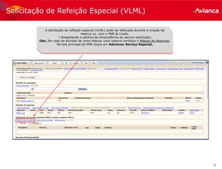 2
Solicitação de Refeição Especial (VLML)
A solicitação de refeição especial (VLML) pode ser efetuada durante a criação da
reserva ou com o PNR já criado.
( Respeitando a politica de antecedência do serviço solicitado).
Obs. Em caso de dúvidas de como efetuar uma reserva verifique o Módulo de Reservas.
Na tela principal do PNR clique em Adicionar Serviço Especial.
 