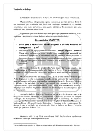 Iniciando o diálogo



            Este trabalho é continuidade da busca por benefícios para nossa comunidade.

        O presente texto não pretende esgotar o assunto, e que nem por isso deixa de
ser importante para o cidadão que inicia sua caminhada democrática. Na verdade
fomentamos uma maior participação dos agentes públicos e dos moradores para uma
sociedade mais humana e democrática.

        Esperamos que essa leitura seja útil para que possamos melhorar nossa
sociedade e que os processos de decisões sejam amplamente discutidos.

                                  Necessidades URGENTES:

          Local para a reunião do Conselho Regional e Sistema Municipal de
           Planejamento - SMP1
          Precisamos de um espaço para nossa reunião do Conselho Regional Urbano do
           Prosa para melhorarmos nossa função como organizações comunitárias.
           Lembrando sempre que é fundamental que as lideranças locais procurem se
           instrumentalizar através de leituras, participações em conferências e congressos
           e dialogar com agentes atuantes na sociedade civil. Para isso, um espaço físico é
           necessário.

         O Conselho Regional foi criado pelo Plano Diretor de Campo Grande – Lei
Complementar n. 05, regulamentado pelo Decreto nº 7.361. É um órgão consultivo
instalado em 1998. O conselho é importante no Sistema Municipal de Planejamento.

         O Sistema Municipal de Planejamento – SMP é uma estrutura formada pelo
Poder Executivo e pela comunidade, baseada em um conjunto de órgãos, normas,
recursos humanos e técnicos, objetivando a coordenação das ações dos setores públicos
e privado e da sociedade em geral, responsável pela promoção da Política de
Desenvolvimento e pelo monitoramento do Plano Diretor de Campo Grande, visando a
integração dos diversos programas setoriais e a dinamização e modernização da ação
governamental.

        A atuação do Poder Executivo Municipal, no que se refere à gestão e execução
de ações no Sistema Municipal de Planejamento, é realizada por meio do Instituto
Municipal de Planejamento Urbano – Planurb (que o coordena); da Secretaria
Municipal do Planejamento e Controladoria Geral – Seplac; da Secretaria Municipal de
Meio Ambiente e Desenvolvimento Sustentável – Semades, e dos representantes dos
demais órgãos e entidades da administração direta e indireta do Poder Executivo
Municipal, por meio da Rede Viva.



        O decreto n.10.274, de 22 de novembro de 2007, dispõe sobre o regulamento
do Sistema Municipal de Planejamento - SMP.


1
    Serão citados como acontece na Cidade de Campo Grande-MS, já regulamentado por leis e decretos.
 