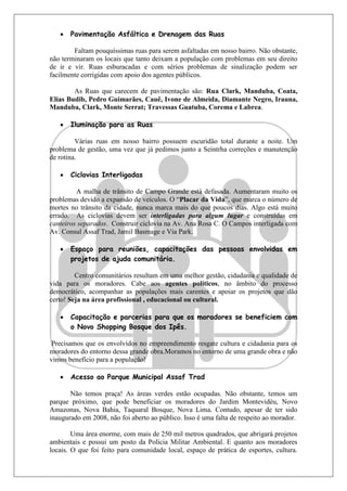    Pavimentação Asfáltica e Drenagem das Ruas

        Faltam pouquíssimas ruas para serem asfaltadas em nosso bairro. Não obstante,
não terminaram os locais que tanto deixam a população com problemas em seu direito
de ir e vir. Ruas esburacadas e com sérios problemas de sinalização podem ser
facilmente corrigidas com apoio dos agentes públicos.

        As Ruas que carecem de pavimentação são: Rua Clark, Manduba, Coata,
Elias Budib, Pedro Guimarães, Cauê, Ivone de Almeida, Diamante Negro, Irauna,
Manduba, Clark, Monte Serrat; Travessas Guatuba, Corema e Labrea.

      Iluminação para as Ruas

         Várias ruas em nosso bairro possuem escuridão total durante a noite. Um
problema de gestão, uma vez que já pedimos junto a Seintrha correções e manutenção
de rotina.

      Ciclovias Interligadas

         A malha de trânsito de Campo Grande está defasada. Aumentaram muito os
problemas devido a expansão de veículos. O “Placar da Vida”, que marca o número de
mortes no trânsito da cidade, nunca marca mais do que poucos dias. Algo está muito
errado. As ciclovias devem ser interligadas para algum lugar e construídas em
canteiros separados. Construir ciclovia na Av. Ana Rosa C. O Campos interligada com
Av. Consul Assaf Trad, Jamil Basmage e Via Park.

      Espaço para reuniões, capacitações das pessoas envolvidas em
       projetos de ajuda comunitária.

         Centro comunitários resultam em uma melhor gestão, cidadania e qualidade de
vida para os moradores. Cabe aos agentes políticos, no âmbito do processo
democrático, acompanhar as populações mais carentes e apoiar os projetos que dão
certo! Seja na área profissional , educacional ou cultural.

      Capacitação e parcerias para que os moradores se beneficiem com
       o Novo Shopping Bosque dos Ipês.

 Precisamos que os envolvidos no empreendimento resgate cultura e cidadania para os
moradores do entorno dessa grande obra.Moramos no entorno de uma grande obra e não
vimos benefício para a população!

      Acesso ao Parque Municipal Assaf Trad

       Não temos praça! As áreas verdes estão ocupadas. Não obstante, temos um
parque próximo, que pode beneficiar os moradores do Jardim Montevidéu, Novo
Amazonas, Nova Bahia, Taquaral Bosque, Nova Lima. Contudo, apesar de ter sido
inaugurado em 2008, não foi aberto ao público. Isso é uma falta de respeito ao morador.

        Uma área enorme, com mais de 250 mil metros quadrados, que abrigará projetos
ambientais e possui um posto da Polícia Militar Ambiental. E quanto aos moradores
locais. O que foi feito para comunidade local, espaço de prática de esportes, cultura.
 