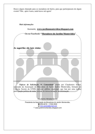 Houve algum chamado para os moradores do bairro, para que participassem de algum
evento? Não , após 4 anos, nada houve até agora!




      Mais informações

                Acessem; www.jardimmontevideu.blogspot.com

             Ou no Facebook: “Moradores do Jardim Montevidéu”




As sugestões são bem vindas:

      ________________________________________________________________
      ________________________________________________________________
      ________________________________________________________________




        Tópicos de Solicitação da Comunidade criada por Claudomiro Santos,
associado da Associação de Moradores do bairro Jardim Montevidéu, formado em
Ciências Sociais da UFMS, servidor público municipal, que luta por uma melhor
participação política de todos, através da democratização da informação.


                             Claudomiro Almeida Santos

             Presidente da Associação de Moradores do Jardim Montevidéu
                              3355-8216 / 9180-3930
                              @ miro.santos@ymail.com
                         www.jardimmontevideu.blogspot.com
 