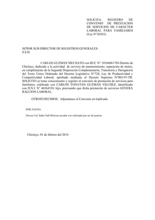 SOLICITA: REGISTRO DE
CONVENIO DE PRESTACION
DE SERVICIOS DE CARÁCTER
LABORAL PARA FAMILIARES
(Ley N°26563).
SEÑOR SUB DIRECTOR DE REGISTROS GENERALES:
S.S.D.
CARLOS GUZMAN MECHATO con RUC N° 10166861794 Distrito de
Chiclayo, dedicado a la actividad de servicio de mantenimiento, reparación de motos,
en cumplimiento de la Segunda Disposición Complementaria, Transitoria y Derogatoria
del Texto Único Ordenado del Decreto Legislativo N°728; Ley de Productividad y
Competitividad Laboral, aprobado mediante el Decreto Supremo N°003-97-TR:
SOLICITO se tome conocimiento y registre el convenio de prestación de servicios para
familiares, celebrado con CARLOS YONATAN GUZMAN VILCHEZ, identificado
con D.N.I. N° 46564338, hijo, precisando que dicha prestación de servicios GENERA
RALCION LABORAL.
OTROSÍ DECIMOS: Adjuntamos el Convenio en triplicado.
POR TANTO:
Sírvase Ud. Señor Sub Director acceder a lo solicitado por ser de justicia.
Chiclayo, 01 de febrero del 2014
 