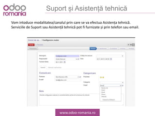 Suport și Asistență tehnică
www.odoo-romania.ro
Vom intoduce modalitatea/canalul prin care se va efectua Asistența tehnică.
Serviciile de Suport sau Asistență tehnică pot fi furnizate și prin telefon sau email.
 