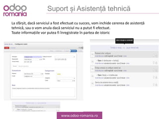 Suport și Asistență tehnică
www.odoo-romania.ro
La sfârșit, dacă serviciul a fost efectuat cu succes, vom inchide cererea de asistență
tehnică, sau o vom anula dacă serviciul nu a putut fi efectuat.
Toate informațiile vor putea fi înregistrate în partea de istoric
 