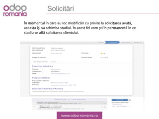 Solicitări
www.odoo-romania.ro
În momentul în care au loc modificări cu privire la solicitarea avută,
aceasta își va schimba stadiul. În acest fel vom ști în permanență în ce
stadiu se află solicitarea clientului.
 