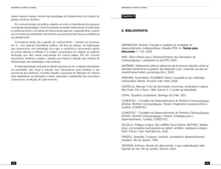 Identidade e território no Brasil
204
Identidade e território no Brasil
205
devem assumir espaço central nas estratégias de fortalecimento do modelo da
gestão social do território.
Em outra dimensão da política, adverte-se sobre a importância dos avanços
conceituais da estratégia. Como foi possível constatar neste estudo, é indiscutível
a coerência teórico-conceitual do instrumental aplicado, especialmente, quanto
aos conceitos de identidade e de território que proporcionam força e consistência
ao planejamento.
Constata-se ainda que a gestão do conhecimento – inerente ao processo
em si – tem grande importância política. Ela leva ao esforço de legitimação
que proporciona uma estratégia com rigor e coerência e recomenda manter
as portas abertas à reflexão e à análise comparativa em relação às políticas
territoriais que vêm sendo executadas em outros países. Por fim, importa
reconhecer, enfatizar e avaliar o desafio que implica a adoção dos critérios de
diferenciação das estratégias e das políticas.
A heterogeneidade territorial do Brasil expressa-se em múltiplas identidades
na sociedade. Isso força à adoção dos mecanismos para focalizar e dar
autonomia aos territórios. Constitui desafio a proposta de definição de critérios
para estabelecer as tipologias a serem aplicadas e adaptadas aos processos
conforme as condições de cada território.
Capítulo 8
8.	BIBLIOGRAFIA
ABRAMOVAY, Ricardo. Funções e medidas da ruralidade no
desenvolvimento contemporâneo. Brasília, IPEA. In: Textos para
discussão, n° 702, 2000.
AMC. Plano Diretor para o Desenvolvimento dos Municípios de
Cantuquiriguaçu. Laranjeiras do Sul (PR), 2003.
ANÔNIMO. Reflexiones sobre la relevancia de incorporar estudios sobre la
identidad territorial en la gestión del desarrollo rural. <www.filo.unt.edu.ar/
centinti/cehim/cehim_ponencias.htm>. 2005.
ARBORIO, Anne-Marie; FOURNIER, Pierre. L’enquête et ses méthodes:
l’observation directe. Armand Colin, Paris, 2005.
CASTELLS, Manuel. A era da informação: economia, sociedade e cultura.
São Paulo: Paz e Terra, 1999. Volume 2: O poder da identidade.
CEPAL. Equidad y ciudadanía. Santiago de Chile, 2001.
CONDETEC – Conselho de Desenvolvimento do Território Cantuquiriguaçu
(2004a). Território Cantuquiriguaçu. Paraná: Diagnóstico socioeconômico.
Curitiba, CONDETEC.
CONDETEC – Conselho de Desenvolvimento do Território Cantuquiriguaçu
(2004b). Território Cantuquiriguaçu. Paraná: Estratégia para o
desenvolvimento. Curitiba, CONDETEC.
DELVILLE, Philippe Lavigne; SELLAMNA, Nour-Eddine; MATHIEU, Marilou
(org.). Les enquêtes participatives en débat: ambition, pratiques e enjeux.
Paris, France: Gret- Karthala-Icra, 2000.
FAISSOL, Speridão. O espaço, território, sociedade e desenvolvimento
brasileiro. Rio de Janeiro, 1994.
GIDDENS, Anthony. Mundo em descontrole: o que a globalização está
fazendo de nós. Rio de Janeiro: Record, 2000.
 