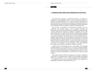 Identidade e território no Brasil
22
Identidade e território no Brasil
23
Capítulo 1
1. AVANÇOS PARA UMA NOVA GERAÇÃO DE POLÍTICAS
Para desvendar a natureza e o potencial do espaço – no território, na
identidade e na territorialidade, dentro do marco de políticas públicas no
propósito do desenvolvimento rural – deve-se exercitar a apreensão, em
diversas dimensões, dos desafios, preocupações e problemáticas a partir da
valorizaçãodascategoriasconceituais,metodológicas,políticaseideológicas
que contemplam novas percepções e enfoques do desenvolvimento.
Deve ser feito um inventário dos instrumentos de política que foram
construídos nas diversas etapas e dos complexos processos de
desenvolvimento que vêm sendo implantados no Brasil e nos países da região
– onde se deparam com elementos, condições e resultados comuns, mas
diferenciados, de forma a atender as demandas e os desafios das sociedades
rurais e nacionais. Ao mesmo tempo, torna-se imprescindível estabelecer
os campos de aplicação das dimensões em estudo, considerando que o
resultado desse exercício, em termos utilitários, é influenciar nas decisões
concretas relativas à agenda das políticas de desenvolvimento rural e de
desenvolvimento da agricultura familiar – o que força a atenção, durante todo
o estudo, sobre os momentos reais, as decisões tomadas e as ferramentas
que devem ser ajustadas à luz dos resultados e das potencialidades
encontradas após a adoção dos referidos conceitos ao território.
Supondo que há clara tendência para a reformulação das estratégias
de desenvolvimento, ao incorporá-las, em um marco do espaço-territorial,
torna-se imprescindível esclarecer a natureza do desafio do desenvolvimento
rural e seus velhos questionamentos não resolvidos, assim como os novos
desafios e suas reais potencialidades – socioeconômica, ambiental, cultural
e política.
Este capítulo trata da revisão dos aspectos que mostram a relevância,
a pertinência e a justificativa para o exercício que possibilita compreender
melhor como conceituar – com o intuito de alcançar maior pragmatismo
– na perspectiva de encontrar instrumentos aplicáveis aos processos de
reorientação da política do desenvolvimento rural.
 