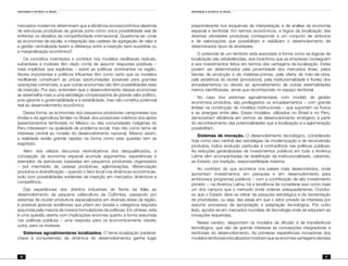 Identidade e território no Brasil
30
Identidade e território no Brasil
31
mercados modernos determinam que a eficiência socioeconômica dependa
de estruturas produtivas de grande porte como única possibilidade real de
enfrentar os desafios da competitividade internacional. Questiona-se: onde
as economias de escala, a integração das cadeias de agregação de valor e
a gestão centralizada fazem a diferença entre a inserção bem-sucedida ou
a marginalização econômica?
Os conceitos inventados e contidos nos modelos neoliberais radicais,
vulneráveis e inviáveis têm dado conta de assumir respostas positivas –
mais implícitas que explícitas – sobre as políticas dominantes na região.
Atores importantes e políticos influentes têm como certo que os modelos
neoliberais constituem as únicas oportunidades possíveis para grandes
operações comerciais, e que outras economias não têm possibilidades reais
de inserção. Por isso, entendem que o desenvolvimento dessas economias
se assemelha mais a uma estratégia compensatória de grande valor político,
pois garante a governabilidade e a estabilidade, mas não constitui potencial
real ao desenvolvimento econômico.
Dessa forma, as economias dos pequenos produtores camponeses nos
Andes e da agricultura familiar no Brasil, dos produtores coletivos dos ejidos
(assentamentos territoriais) no México ou das comunidades indígenas do
Peru interessam na qualidade de problema social, mas não como tema de
interesse central ao modelo do desenvolvimento nacional. Mesmo assim,
a realidade revela grande rapidez na forma como esta questão tem se
esgotado.
Além dos válidos discursos reivindicativos dos desqualificados, a
concepção da economia espacial acumula argumentos, experiências e
exemplos de estruturas baseadas em pequenos produtores organizados
– por intermédio de cadeias produtivas, aglomerações, diferenciação
produtiva e diversificação – quando o fator local cria dinâmicas econômicas,
tudo com possibilidades evidentes de inserção em mercados dinâmicos e
competitivos.
Das experiências dos distritos industriais do Norte da Itália ao
desenvolvimento da pequena cafeicultura da Colômbia, passando por
sistemas de cluster produtivos especializados em diversas áreas da região,
é possível apreciar evidências que põem em dúvida a categórica resposta
assumida pela maioria de nossos formuladores de políticas. Em síntese, esta
é uma questão aberta com implicações enormes quanto à forma assumida
nas políticas públicas – uma resposta para os economicamente viáveis;
outra, para os inviáveis.
Sistemas agroalimentares localizados. O tema localização (variável-
chave à compreensão da dinâmica do desenvolvimento) ganha lugar
preponderante nos esquemas de interpretação e de análise da economia
espacial e territorial. Em termos econômicos, a lógica da localização das
diversas atividades produtivas corresponde a um conjunto de atributos
e de valorizações que possibilitam e viabilizam o desenvolvimento de
determinados tipos de atividades.
O potencial de um território está associado à forma como as lógicas de
localização são estabelecidas, aos incentivos que as empresas conseguem
e aos investimentos feitos em termos das vantagens da localização. Estes
podem ser determinados pela proximidade dos mercados finais, pelos
fatores de produção e de matérias-primas, pela oferta de mão-de-obra,
pela existência de cluster (produtivos), pela institucionalidade e fluidez dos
encadeamentos ou devido ao aproveitamento de outras externalidades
menos identificáveis, ainda que reconhecíveis no espaço territorial.
No caso dos sistemas agroalimentares com modelo de gestão
econômica produtiva, são privilegiados os encadeamentos – com grande
ênfase na construção de modelos institucionais – que suportam os fluxos
e as sinergias entre eles. Esses modelos, utilizados no Brasil e no Peru,
demonstram eficiência em termos de desenvolvimento endógeno a partir
do reconhecimento das potencialidades que a localização e a aglomeração
possibilitam.
Sistemas de inovação. O desenvolvimento tecnológico, considerado
hoje como eixo central das estratégias de modernização e de reconversão
produtiva, indica evolução particular e contraditória nas políticas públicas.
As reduções generalizadas de investimentos públicos em toda a América
Latina vêm acompanhadas de redefinição da institucionalidade, cabendo,
ao Estado, por tradição, responsabilidade máxima.
Ao contrário do que acontece nos países mais desenvolvidos, onde
aumentam investimentos em pesquisa e em desenvolvimento para
ambiciosos programas públicos – com a contribuição de alto investimento
privado –, na América Latina, há a tendência de considerar isso como mais
um dos campos que o mercado pode ordenar adequadamente. Conclui-
se que o Estado deve se retirar da pesquisa estratégica e da reorientação
de prioridades, ou seja, das áreas em que o setor privado se interessa por
assumir processos de apropriação e adaptação tecnológica. Por outro
lado, aposta-se em mercados mundiais de tecnologia onde se adquirem as
inovações requeridas.
Nesse cenário, despontam os modelos de difusão e de transferência
tecnológica, que são de grande interesse às concepções integradoras e
territoriais do desenvolvimento. As primeiras experiências inovadoras dos
modelosterritoriaiselocalizadosmostramqueasenormesvantagensdevidas
 