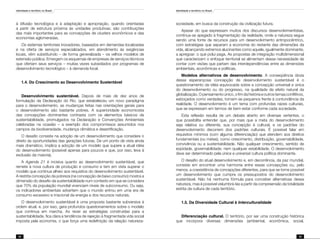 Identidade e território no Brasil
32
Identidade e território no Brasil
33
à difusão tecnológica e à adaptação e apropriação, quando orientadas
a partir de estrutura próxima às unidades produtivas, são contribuições
das mais importantes para as concepções de clusters econômicos e das
economias aglomeradas.
Os sistemas territoriais inovadores, baseados em demandas localizadas
e na oferta de serviços especializados, em atendimento às exigências
locais, vêm substituindo – de forma generalizada – os velhos modelos de
extensão pública. Emergem os esquemas de empresas de serviços técnicos
que ofertam seus serviços – muitas vezes subsidiados por programas de
desenvolvimento tecnológico – à demanda local.
1.4. Do Crescimento ao Desenvolvimento Sustentável
Desenvolvimento sustentável. Depois de mais de dez anos de
formulação da Declaração do Rio, que estabeleceu um novo paradigma
para o desenvolvimento, as mudanças feitas nas orientações gerais para
o desenvolvimento são bastante pobres. A superioridade economicista
das concepções dominantes contrasta com os elementos básicos de
sustentabilidade, promulgados na Declaração e Convenções Ambientais
celebradas na ocasião – a exemplo dos compromissos assumidos nos
campos da biodiversidade, mudança climática e desertificação.
O desafio consiste na adoção de um desenvolvimento que considere o
direito às oportunidades das gerações futuras. De um ponto de vista ainda
mais dramático, implica a adoção de um modelo que supere a atual idéia
do desenvolvimento (possível apenas para poucos e que, por isso, leva à
exclusão da maioria).
A Agenda 21 é incisiva quanto ao desenvolvimento sustentável, que
remete à nova cultura de produção e consumo e tem em vista superar o
modelo que continua alheio aos requisitos do desenvolvimento sustentável.
A restrita concepção da pobreza (na concepção de baixo consumo) mostra a
dimensão do desafio da sustentabilidade num contexto em que se considera
que 70% da população mundial vivenciam níveis de subconsumo. Ou seja,
os indicadores ambientais advertem que o mundo entrou em uma era de
consumo excessivo e irracional da energia e dos recursos naturais.
O desenvolvimento sustentável é uma proposta bastante subversiva à
ordem atual, e, por isso, gera profundos questionamentos sobre o modelo
que continua em marcha. Ao rever as estratégias construídas para a
sustentabilidade, fica clara a tendência de rejeição à fragmentada vida social
imposta pela economia, o que força uma redefinição da relação natureza-
sociedade, em busca da construção da civilização futura.
Apesar do que expressam muitos dos discursos desenvolvimentistas,
continua-se apegado à fragmentação da realidade, onde a natureza segue
sendo uma fonte de recursos para um desenvolvimento antropocêntrico,
com estratégias que separam a economia do restante das dimensões da
vida, alcançando extremos alucinantes como aquele, igualmente dominante,
a apregoar: o que polui paga. As propostas de integração multidimensional
que caracterizam o enfoque territorial se alimentam dessa necessidade de
contar com visões que partam das interdependências entre as dimensões
ambientais, econômicas e políticas.
Modelos alternativos de desenvolvimento. A conseqüência óbvia
dessa esperançosa concepção de desenvolvimento sustentável é o
questionamento da idéia equivocada sobre a concepção universal e única
do desenvolvimento ou do progresso, na qualidade de efeito natural da
globalização. O pensamento único, o fim da história e outros temas conflitivos,
esboçados como verdades, tornam-se pequenos frente à contundência da
realidade. O desenvolvimento é um tema com profundas raízes culturais,
que se expressam em termos de bem-estar conforme cada sociedade.
Esta reflexão resulta de um debate aberto em diversas vertentes, o
que possibilita entender que, por mais que a meta do desenvolvimento
seja relativa ou diferente, sua concepção é cultural, e os padrões do
desenvolvimento decorrem dos padrões culturais. É possível falar em
requisitos mínimos (com alguma diferenciação) que atendem aos direitos
fundamentais (ou metas), como crescimento, distribuição, governabilidade,
convivência ou a sustentabilidade. Não qualquer crescimento, sentido de
eqüidade, governabilidade; nem qualquer estabilidade. O desenvolvimento
deve ser determinado pela única e universal cultura política dominante.
O desafio do atual desenvolvimento e, em decorrência, da paz mundial,
consiste em encontrar uma harmonia entre essas concepções ou, pelo
menos, a coexistência de concepções diferentes, para que se torne possível
um desenvolvimento que cumpra os pressupostos do desenvolvimento
sustentável. Não há nenhuma fórmula para conceber alternativas dessa
natureza, mas é possível vislumbrá-las a partir da compreensão da totalidade
estrita da cultura de cada território.
1.5. Da Diversidade Cultural à Interculturalidade
Diferenciação cultural. O território, por ser uma construção histórica
que incorpora diversas dimensões (ambiental, econômica, social,
 