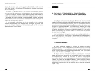 Identidade e território no Brasil
52
Identidade e território no Brasil
53
do país. Quinze anos após a promulgação da Constituição, não foi possível
emitir essa norma, o que significa um retrocesso no processo colombiano
de descentralização.
As razões que dificultam chegar a um consenso nacional sobre um novo
pacto territorial são os profundos conflitos políticos não resolvidos. Por isso,
a Colômbia conta com uma estrutura de desenvolvimento rural, situada no
âmbito da competência setorial do Ministério da Agricultura, que assume
a estratégia de ordem territorial, configurada pelas unidades territoriais
flexíveis. Estas operam com processos de planejamento e de focalização de
programas de investimento público.
A territorialização colombiana permite a execução de uma política
orientada especialmente para atender áreas prioritárias nas zonas que
reúnem as principais regiões e territórios afetados pelo conflito armado e
pela presença de cultivos ilícitos.
Capítulo 2
2.	ENFOQUES E FUNDAMENTOS CONCEITUAIS DA
ESTRATÉGIA DOS TERRITÓRIOS DE IDENTIDADE
As tipologias territoriais construídas pelo Ministério de Desenvolvimento
Agrário como instrumentos de implantação das políticas de desenvolvimento
nos espaços rurais estabelecem relações entre cultura-identidade territorial
enquanto conceitos de referência teórica. Estes conceitos são relativamente
recentes na história ocidental e, por conseqüência direta a isso, estão
sujeitos a múltiplas definições e a processos de reformulação. Daí a razão
de se falar da criação de conceitos como atividade acadêmica e, ao mesmo
tempo, como parte de um processo político que tem por base um processo
de reconhecimento legal.
A territorialidade, por exemplo, é entendida como esforço coletivo de um
grupo social que ocupa, usa, controla e se identifica como parte específica
de seu espaço biofísico, convertendo-o, dessa forma, em seu território ou
homeland.
2.1. Conceito de Espaço
No marco referencial brasileiro, o conceito de espaço ou espaço
geográfico remete à visão de Milton Santos como “formado por um conjunto
indissociável, solidário e contraditório de sistemas de objetos e sistemas de
ações que não devem ser considerados isoladamente, mas, como marco
único, onde a história evolui” (1999, p. 51).
Os objetos técnicos (hidroelétricas, fábricas, estradas) têm importante
papel na construção da história das sociedades, assim como as ações
de caráter técnico (relações de produção), os aspectos formais (legal,
econômico, científico) ou simbólicos (afetivos, emotivos, rituais). Conforme
Santos, “os objetos não têm realidade filosófica, porque, quando os vemos
separados dos sistemas de ações, não permitem o conhecimento. E os
sistemas de ações também não são possíveis sem os sistemas de objetos”
(1999, p. 51).
 