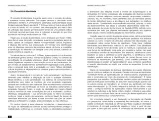 Identidade e território no Brasil
60
Identidade e território no Brasil
61
2.4. Conceito de Identidade
O conceito de identidade é recente, assim como o conceito de cultura,
e apresenta muitas definições. Sua origem remonta à discussão sobre
identidade e território. A primeira teoria sistemática sobre identidade social
foi elaborada pelo filósofo alemão G. F. W. Hegel, entre o final do século XVIII
e o início do século XIX, no contexto das preocupações, em meio à falta
de unificação das cidades germânicas em termos de uma unidade política
e territorial nacional que fosse única e indivisível, a exemplo do que tinha
acontecido na França revolucionária de 1789.
Hegel usou a noção da identidade, como enfatizado por Ruben (1986),
para discutir essa dimensão considerada ausente na sociedade alemã de
então, apesar de configurar relativa homogeneidade cultural, lingüística
e religiosa. Ele centrou sua preocupação em formular uma identificação
entre os diferentes membros da sociedade alemã, de forma a possibilitar
a identificação do diferente e do desigual como uma unidade, cabendo ao
estado construí-la e ajustá-la.
Um século depois, conforme G. H. Mead, a preocupação com a dimensão
de identidade ganhou sentido inverso nos Estados Unidos, no contexto da
consolidação da sociedade americana. Mead, mesmo influenciado pelas
teorias hegelianas, expressou preocupação oposta a seu predecessor: se,
por um lado, os Estados Unidos apresentavam organização social, política,
única e universal (para toda a sociedade); por outro, faltava identidade
cultural, lingüística e religiosa entre os diversos grupos que compunham a
população americana.
Assim, foi desenvolvido o conceito do “outro generalizado”, significando
dimensão para viabilizar a integração de toda e qualquer sociedade.
Mead identificou o outro generalizado nos sistemas de comportamentos
semelhantes para todos os membros de uma sociedade organizada,
pensada sem conflitos ou sem maldades. Esse reconhecimento conformaria
relação comum de identificação de todos os indivíduos pertencentes à
sociedade. Segundo Ruben, a noção de identidade (em Hegel e Mead)
implicou minimizar as reais contradições de toda a sociedade – conflitos,
diferenças, desigualdades –, que seriam atenuadas no interior do estado,
conforme Hegel; e dentro da sociedade, conforme Mead. As teorias de
identidade elaboradas por esses autores instruíram soluções de ordem
política ao enfatizarem a unidade, a não-contradição e a não-diferença.
Em sentido oposto a estas clássicas formulações, o desenvolvimento
da noção da identidade nas ciências sociais contemporâneas privilegia a
multiplicidade, a diferença e o contraste. Assim, as identidades expressam
a diversidade das relações sociais e modos de autopercepção e de
atribuições. Em termos conceituais, são analisadas sob diversos recortes
– étnicos, culturais, religiosos, nacionais, sexuais, camponeses, proletários,
urbanos, etc. No momento, esses diferentes usos da identidade (devido
às tantas definições) levam a abordagens que extrapolam os objetivos
deste estudo. Considerando essa amplitude conceitual, opta-se – a título
de desenvolvimento das idéias e conceitos desenvolvidos neste livro –
pela aplicação da noção de identidade de Castells (2006), definida como
sociedade em rede, por oferecer instrumental apropriado aos objetivos
deste estudo, mesmo sendo focalizada nos movimentos urbanos.
Castells, seguindo o ponto de vista dos atores sociais, definiu a identidade
como “o processo de construção de significados pautados nos atributos
culturais ou como conjunto de atributos culturais inter-relacionados, que
prevalecem sobre outras fontes de significado. Pode haver múltiplas
identidades para determinado indivíduo ou ator coletivo”. Esta pluralidade
tende a configurar fonte de tensão para os indivíduos, à proporção que
uma forma de identificação pode estar em oposição a outras, nas quais
os indivíduos também se reconhecem. Por exemplo, identificar-se como
brasileiro se opõe a identificar-se como argentino. E identificar-se como
brasileiro paulista opõe-se à identificação de outras formas como os
indivíduos se reconhecem, por exemplo, como brasileiro paraense. As
idiossincrasias só podem ser apreendidas em seus contextos específicos
e quando relacionadas ao objeto que motiva as respectivas formas de
identificação.
Diante da necessidade de distinguir identidades dos papéis diferentes
que os indivíduos realizam na sociedade, Castells indica que as identidades
“constituem fontes de significado para os próprios autores, originadas por
eles e construídas por meio do processo de individualização”. É nessa
perspectiva que ressaltou “as identidades também podem ser formadas a
partir de instituições dominantes. Só assumem essa condição quando e se
os autores sociais as internalizem, ao construir seu significado com base
nessa internalização” (p. 23). Assim, enquanto a definição de cultura – vista
antes – configura sistemas de significados criados historicamente e que
orientam os indivíduos a dar forma, ordem, objetivo e direção a suas vidas;
as identidades constituem fonte para a construção desses significados, que
servem para orientar seus comportamentos.
Um importante aspecto a ser destacado na formulação de Castells
é a perspectiva construtivista e processual das identidades, ao indicar o
caráter contextual e relacional, ao afirmar que “toda e qualquer identidade
é construída. A principal questão diz respeito a: como, a partir de que,
por quem e para que isso ocorre. A construção de identidades se vale
 