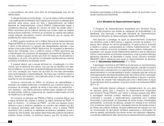 Identidade e território no Brasil
74
Identidade e território no Brasil
75
o cosmopolitismo não serve como fator de homogeneidade, mas sim de
diferenciação.
A reflexão lançada encontra abrigo – no que se refere à institucionalidade
– nas qualificações do Ministério das Cidades que a incluem no planejamento
territorial, entre outros, tendo em vista o desenvolvimento da Política
Nacional de Desenvolvimento Urbano (PNDU), implementada desde a
Conferência Nacional, realizada em outubro de 2003. Na versão 2005, a
PNDU reconhece que as políticas setoriais que incidem sobre as cidades
ainda se fazem presentes, conforme as condições do capítulo das políticas
sociais (daquele documento), mesmo reconhecendo que as causas dos
problemas têm raízes territoriais.
A PNDU guarda coerência com a Política Nacional de Desenvolvimento
Regional (PNDR) ao incorporar como elementos centrais de seu discurso
o apoio à infra-estrutura e a redução das desigualdades regionais, o que
remete à discussão sobre a PNDR citada acima. Ao considerar os elementos
típicos das metrópoles, como a violência urbana, a PNDU argumenta que
a intensificação dos processos de segregação socioterritorial “separam, de
um lado, classes e grupos sociais que vivem em espaços de abundância e
integração e, de outro, uma grande concentração populacional que vivencia
processos simultâneos de exclusão social”.
É possível deduzir que a escala territorial em consideração é a infra-
urbana, que se aproxima dos bairros, mas que não se identifica com eles.
Isso se reflete em um processo de desterritorialização dos territórios urbanos,
com uma conotação que mostra não se tratar de uma fase intermediária
entre territorialização e reterritorialização. Ela indica que o território urbano é
ínfimo. Território sem território, como afirmado antes. É mais um território de
pessoas do que de paisagem.
Conforme mencionado na PNDU, os territórios de vulnerabilidade e
exclusão nas cidades evidenciam a importância que o território exerce nos
processos de emprego, geração de renda e bem-estar, ao associá-los –
com destaque – aos efeitos perversos sofridos pelos cidadãos em termos
de desemprego, violência, insegurança, etc. (aspectos relacionados ao local
de residência ou de trabalho).
Ao comparar os enfoques das PNDRs e PNDUs, é possível deduzir que
a lógica territorial das cidades é distinta da lógica territorial da PNDR. A
ação do Governo – no enfoque da PNDR – se volta aos espaços pouco
atrativos e para a dinâmica capitalista, ao contrário das cidades que têm
os espaços dominados pela mesma dinâmica, como a própria PNDR
reconhece. Sob a ausência ou debilidade da dinâmica capitalista, ocorre a
indução da ‘estruturação’ das regiões deprimidas pela ausência de políticas
públicas. Nesse contexto, os territórios urbanos, que têm de existir como
entidades subordinadas à dinâmica capitalista, devem se acomodar a uma
escala reduzida (microterritorial).
	 3.3.4. Ministério do Desenvolvimento Agrário
O Programa de Desenvolvimento Sustentável dos Territórios Rurais
é o principal programa que remete às categorias de territorialidade e de
identidade. Sua execução é feita pela Secretaria de Desenvolvimento
Territorial do Ministério do Desenvolvimento Agrário (SDT/MDA).
Para executar a estratégia de apoio ao desenvolvimento sustentável
dos territórios rurais, o MDA adotou o seguinte conceito de território: “[...]
espaço físico definido em termos geográficos, no geral contínuo, incluindo
a cidade e o campo, caracterizados por critérios multidimensionais – entre
eles meio ambiente, economia, sociedade, cultura, política, instituições e a
população, com grupos sociais relativamente distintos e que se relacionam
interna e externamente via processos específicos, onde é possível distinguir
elementos indicativos da identidade e coesão social, cultural e territorial”
(MDA/SDT. Marco referencial para apoio ao desenvolvimento de territórios
rurais. In: Documentos Institucionais, n° 2, 2005).
A abordagem territorial da SDT/MDA se fundamenta no reconhecimento
de que o universo rural não se limita à atividade agrícola, a escala municipal é
insuficiente para o planejamento e a organização (em termos de promover o
desenvolvimento) e a escala estadual é ampla o bastante para dar conta da
heterogeneidade e das especificidades locais. Reconhece ainda o acentuado
movimento de descentralização das políticas públicas e assume o território
na condição de unidade mais adequada para criar e desenvolver os laços
de aproximação entre as pessoas, os grupos sociais e as instituições (MDA/
SDT nº 2).
Essas definições básicas nortearam o estabelecimento de uma série
de diretrizes gerais para o Programa do Desenvolvimento Sustentável
dos Territórios Rurais (PDSTR), que orienta o enfoque operado pelo MDA.
A abordagem territorial constitui referência conceitual (espaço social
construído) a conceber: o desenvolvimento sustentável (com múltiplas
dimensões), a participação da diversidade de atores sociais, metodologias
participativas, construção de alianças, atuação em sinergia (e em sintonia)
com os diversos níveis do Governo, articulação entre as demandas sociais e
as ofertas das políticas públicas, atuação preferencial nos espaços em que
há concentração de agricultores familiares (assentados e acampados da
reforma agrária), participação dos atores sociais nas instâncias colegiadas,
consultivasedeliberativas,alémdeincentivoaodesenvolvimentosustentável.
 