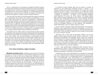 Identidade e território no Brasil
78
Identidade e território no Brasil
79
Por fim, o ordenamento e a priorização dos trabalhos do MDA se pautam
emindicadorespertinentesaoprograma,aexemplodoaumentodaincidência
de capital social, do estímulo à convergência de interesses e à participação
da sociedade civil e dos governos estaduais, da caracterização das áreas
prioritárias para a ação do Governo Federal nos estados e da melhoria da
incidência dos programas, projetos e planos de desenvolvimento.
Tudo isso indica que apenas a variável densidade demográfica foi utilizada
para a identificação dos territórios rurais. Depois de identificados por um
único critério, eles serviram de “mala” para a tabulação e o mapeamento
das 73 variáveis restantes, indicadas para a delimitação dos territórios. Não
é possível dizer formalmente que tais variáveis caracterizem os territórios,
primeiro porque o qualificativo rural resulta da aplicação de uma só variável;
segundo porque não há uma tipologia territorial emergente das distribuições
estatísticas de variáveis contínuas e discretas. Dessa forma, não se observa
o uso de um método que promova a interação entre as variáveis de modo
que o resultado dessa interação possa caracterizar os territórios.
Há evidência de que o Atlas constitui uma base tabular de dados e gráfica
dos territórios rurais usados pelo Programa de Desenvolvimento Sustentável
de Territórios Rurais do MDA. A característica dos territórios é rural (emprego
de um único critério), mas não de identidade. A denominação de cada
território também não está associada a sua identidade. Poderia referir-se a
seu caráter rural, embora não pareça ser esse o caso. Falta explorar a idéia
do território rural, categoria operacional utilizada na execução de programas
e projetos, uma vez que o Território de Identidade constitui uma categoria
teórica que norteia a coesão da população local para empreender ações
político-institucionais.
	 3.3.5. Outros ministérios e órgãos vinculados
Ministério da Justiça e Funai. “Qualquer grupo social humano elabora
e constitui um universo completo de conhecimentos integrados, com fortes
conexões com o meio em que vive e se desenvolve. Entendendo a cultura
como o conjunto de respostas que determinada sociedade humana expressa
nas experiências por ela vivenciadas, diante dos desafios que encontra ao
longo do tempo, percebe-se que as diferenças culturais são dinâmicas
e estão em contínuo processo de transformação”. É dessa forma que a
Fundação Nacional do Índio (Funai) se aproxima de uma caracterização do
universo indígena no Brasil, fazendo uso especialmente de três conceitos de
maior interesse: cultura, identidade e diversidade.
O conceito de cultura utilizado pela Funai se refere ao “conjunto de
respostas de uma determinada sociedade humana” e, também, “a um
universo completo de conhecimentos integrados”. Ao contrário do conceito
unificador do termo “cultura”, a Funai informa que “o Brasil tem imensa
diversidade étnica e lingüística”. Os elementos probatórios dessa diversidade
– alinhados no argumento – se referem a 215 sociedades indígenas,
aproximadamente 55 grupos de índios isolados, 180 línguas faladas
pelos membros dessas sociedades e pelo menos 30 famílias lingüísticas
diferentes. Essa complexidade indicaria que o manto unificador da cultura
está construído sobre um mosaico de elementos étnicos e lingüísticos, entre
outros. A diversidade é referida ao confronto entre as sociedades indígenas
e entre as sociedades indígenas e as não-indígenas. Para estabelecer o
caráter diferenciador usa-se, em geral, a língua ou a etnia.
No ano de 2000, a população indígena havia alcançado 734 mil pessoas.
Mantendo a taxa observada de crescimento demográfico nos anos 90, a
população indígena havia superado o número de 1.000.000 de pessoas entre
2004 e 2005. A área de reservas indígenas já havia chegado a aproximados
de 12,5% do território nacional.
Observa-se que a maior parte da população indígena vive fora das
aldeias contidas nessas reservas. Nesse contexto, consta que o termo
identidade (acompanhado da qualificação étnica), diante das mudanças
que aconteceram em diversas sociedades indígenas, deixa de se referir ao
conjunto e passa a designar subgrupos ou partes dessa idéia de cultura. De
acordo com a Funai, essas mudanças variam a intensidade de sociedade
para sociedade indígena e não representam a perda da identidade étnica
para seus membros, que continuam indígenas.
É com o jogo epistemológico estabelecido pelos conceitos cultura e
identidade que se obtém a noção de diversidade, sugerindo que a cultura
existe e foi construída por grandes grupos humanos para dar conta das
diferenças de geração e articulação do conhecimento.
A referência ao termo cultura está adstrita a uma escala bem mais ampla
e, por isso, multidimensional e unificadora. Nessa perspectiva, pode-se dizer
que o termo implica tanto a homogeneidade quanto a heterogeneidade.
Inclui a homogeneidade como recurso/critério de reconhecimento da
coesão interna, já que é depositária da heterogeneidade; e daquela faz uso
sobre a heterogeneidade para se referir a uma cultura concreta em termos
comparativos com outra cultura concreta, em escala ampla, oportunidade
em que encontra sua melhor forma de manifestação. Usa a heterogeneidade
(alternativamente) e a deixa se sobressair em relação à homogeneidade,
para se reconhecer, como recipiente da diversidade interna, fora do espaço
comparativo e em escala mais elevada.
 
