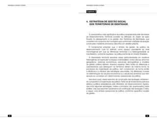 Identidade e território no Brasil
84
Identidade e território no Brasil
85
Capítulo 4
4.	 ESTRATÉGIA DE GESTÃO SOCIAL
	 DOS TERRITÓRIOS DE IDENTIDADE
A característica mais significativa da política empreendida pela Secretaria
de Desenvolvimento Territorial consiste na definição do objeto de ação
focada no planejamento e na gestão dos Territórios de Identidade, que
consistem em conjuntos de municípios que conformam unidades de atuação
construídas mediante processos descritos em detalhe adiante.
É fundamental entender que o âmbito da gestão da política de
desenvolvimento rural foi definido como espaço equivalente ao nível
microrregional (em que as diferenças territoriais e a heterogeneidade se
manifestam), conforme expresso na política territorial do Estado Brasileiro.
A diversidade territorial expressa essas particularidades em essência
heterogênea, em particular no espaço rural brasileiro, onde culturas, entornos
geográficos, sistemas econômicos, estruturas demográficas e modelos
da gestão política definem diversos cenários. Nem todas as diferenças e
características que distinguem os territórios afetam da mesma forma os
processos de implantação da política, nem condicionam de forma similar
a eficiência e a eficácia das estratégias assumidas. Há diferenças cruciais
na determinação da natureza econômica ou cultural dos territórios que nem
sempre se convertem em determinantes operacionais da política.
Isso leva a que, nesse exercício de construção das tipologias, enfatizem-
se o propósito e a implantação da política. Parte-se de fundamentos precisos
afeitos à política estabelecida pelo Ministério de Desenvolvimento Agrário,
que inclui algumas estratégias, metas e princípios não questionados nesta
análise, mas que assumem parâmetros de construção das tipologias. É feita,
a seguir, uma síntese operacional da política, conforme específico modelo
de gestão.
 