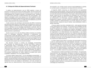 Identidade e território no Brasil
86
Identidade e território no Brasil
87
4.1. Enfoque da Política de Desenvolvimento Territorial
A política de desenvolvimento rural do MDA explicita a busca de
impactos nos diversos documentos da política pública. Tais documentos são
baseados no crescimento econômico dos territórios rurais; na obtenção da
sustentabilidade dos modelos de gestão e de eqüidade social – expressos
na coesão social e territorial; no desenvolvimento das oportunidades – para
segurar a população rural em seus espaços com maior qualidade de vida e
melhores possibilidades de desenvolvimento pleno da cidadania; na inserção
econômica e na consecução de um modelo de governabilidade que permita
o pleno desenvolvimento dos projetos territoriais.
A ação exclusiva das estratégias administradas pelo MDA é insuficiente
para alcançar esses impactos, que resultam da convergência do conjunto de
políticas públicas nos diferentes níveis do Estado brasileiro. Essa observação
conduz à definição de uma estratégia especializada e particular, além de
outra estratégia complementar, definida sob a perspectiva de uma política
específica e promovida pelo conjunto de ações que conformam a política de
desenvolvimento rural territorial.
Supõe-se que há uma rede de políticas públicas expressa na complexa
oferta de estratégias, programas, instituições e investimentos que
correspondem à parte das políticas setoriais, macro ou territorial. E a política
de desenvolvimento territorial fundamenta-se em criar as circunstâncias para
que os territórios rurais consigam otimizar os recursos que chegam com as
diferentes políticas. Isso revela o caráter transversal, não setorial, articulador
e de grande preocupação para as possíveis sinergias.
Nas decisões tomadas e contidas nas estratégias empreendidas
pela Secretaria de Desenvolvimento Territorial (SDT/MDA), observa-se
a determinação sobre a necessidade de criar novas condições para o
desenvolvimento. Parte-se do princípio de que é necessário mudar os
sistemas de incentivos e o comportamento dos agentes territoriais, públicos
e privados, tendo em vista criar uma melhor capacidade de gestão a
partir de um processo de construção institucional e do estabelecimento
de processos evidenciados em quatro objetivos da política que, juntos,
possibilitam estabelecer uma nova gestão territorial.
O primeiro objetivo espera obter – com as estratégias empreendidas – o
fortalecimento das organizações territoriais (por intermédio da capacidade de
gestão), representatividade, participação, legitimidade e reconhecimento na
perspectiva de formar interlocutores habilitados à gestão do desenvolvimento
territorial em termos de canalizar as demandas e, com isso, tornarem-se
agentes ativos do desenvolvimento, induzir processos de democratização
das decisões e do controle social e assumir responsabilidades na gestão,
no controle social e no planejamento do desenvolvimento territorial.
O segundo objetivo associa-se ao desenvolvimento de capacidades
políticasetécnicasparaagestão.Partedoprincípiodequeadescentralização
eaparticipaçãosãonecessáriasaofortalecimentodascapacidadesterritoriais
por meio dos processos de formação, informação e instrumentação para a
gestão. Espera-se que as organizações da sociedade civil, os produtores
e os agentes públicos que atuam no território consigam elevar os níveis
de conhecimento e de informação, adquiram habilidade e destreza para
planejamento e gestão, construam cenários de negociação, administrem os
conflitos inerentes ao desenvolvimento e se tornem atores de seu próprio
desenvolvimento, capazes de assumir tarefas, responsabilidades e liderar a
gestão pretendida.
O terceiro objetivo visa obter o estabelecimento – pelos agentes territoriais
e suas organizações civis e públicas – de processos que possibilitem articular
as políticas públicas que compõem a oferta dos diversos organismos do
Estado. A obtenção da convergência dos objetivos estratégicos, contidos
nas políticas setoriais e nos investimentos focados nos territórios, depende
da organização e do desenvolvimento das capacidades, o que implica
novas formas de interlocução do território com todas as instâncias (federal/
estadual/municipal). Tal fato permite que os objetivos e as metas dos planos
de desenvolvimento territorial sejam favorecidos, frente ao acesso articulado
e ordenado, de acordo com as estratégias territoriais contidas no conjunto
de programas de desenvolvimento.
O quarto objetivo busca obter um processo de dinamização econômica,
a partir do desenvolvimento das potencialidades territoriais, e a inserção
dos diferentes agentes econômicos do território na dinâmica do mercado.
Considera-se a dinâmica econômica como meta estratégica que permite
criar as condições para o desenvolvimento integral, como explicitado nas
metas gerais do desenvolvimento. Concebe-se assim que a dinamização
econômica é um objetivo estratégico intermediário – igual aos três objetivos
acima – que possibilita o alcance dos propósitos do desenvolvimento.
Parasealcançarosobjetivosestratégicosintermediários–daorganização,
desenvolvimento das capacidades, articulação de políticas e dinamização
econômica –, é preciso estabelecer um conjunto de ações estratégicas que
conformem a agenda política da SDT frente aos territórios rurais. A Secretaria
é composta por três grandes áreas de gestão que procuram dar cobertura
aos processos estratégicos operados nos territórios rurais. São ações
concretas realizadas pela Secretaria: observar o estabelecimento do ciclo
de gestão social do território, os processos de fortalecimento institucional e
a estratégia de investimentos.
 