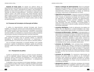 Identidade e território no Brasil
92
Identidade e território no Brasil
93
Impactos de longo prazo. Diz respeito aos objetivos últimos do
desenvolvimento rural sustentável nos territórios. Constitui responsabilidade
integral de todo o Estado, especialmente da política e das estratégias do
Ministério do Desenvolvimento Agrário e da Secretaria de Desenvolvimento
Territorial. As metas de desenvolvimento – econômica, ambiental, social,
política e cultural – têm caráter de longo prazo. Nessa dimensão, deve-se
seguir e avaliar os impactos ou a eficácia da política sob a estratégia definida
para o desenvolvimento rural sustentável, pautada na confiança de que a
melhor gestão territorial resultará em um impacto positivo sobre as metas
do desenvolvimento.
4.2. Processos de Formulação e de Execução da Política
A política de desenvolvimento territorial formulada pelo Governo
brasileiro, e em execução, estrutura-se em três grandes macroprocessos: a
gestão direta da política e de seus instrumentos e estratégias; os processos
de mudança gerados pelos atores territoriais, conforme as intervenções
inerentes à política; e os resultados (ou impactos finais da política) resultantes
dos processos induzidos de desenvolvimento territorial sustentável.
O primeiro macroprocesso compõe-se do conjunto de ações conduzidas
pelos gestores da política. Inclui as decisões políticas, as definições
estratégicas, os desenvolvimentos institucionais, os investimentos, a
operacionalização e os demais que procuram operar as decisões políticas.
Com as primeiras observações, foi possível identificar cinco grandes
processos: a gestão do planejamento estratégico, gestão dos processos
territoriais, gestão dos atores territoriais, gestão setorial estratégica e dos
recursos.
	 4.2.1. Planejamento da política
A gestão do planejamento da política é o primeiro processo identificado
e inclui as definições políticas propriamente ditas. Define estratégias,
programas, ações e mecanismos de implantação. É uma função típica da
alta gestão da política e contém três subprocessos – os planejamentos
estratégico, operacional e financeiro.
O estratégico inclui os processos de formulação teleológica, missionária
e de resultados da política. Dele constam a definição da essência das ações,
princípios, objetivos, missão e visão de longo prazo. Seus componentes
abrangem:
•	 marcos e enfoques de desenvolvimento. Serve de orientação
geral para toda política pública, a definição dos enfoques filosóficos,
ideológicos e políticos. E, serve de contexto à política específica do
desenvolvimento territorial sustentável, a inclusão de referências
normativas, institucionais e de planejamento do Estado.
•	 diagnósticos dos processos. O segundo componente estratégico
relaciona-se ao conhecimento da realidade inerente aos territórios
rurais. Consiste na apreensão da situação dos territórios a partir
dos diagnósticos nas diferentes dimensões do desenvolvimento.
Os processos de diagnóstico permitem estabelecer as metas
de desenvolvimento e as estratégias específicas. Incluem-se
várias dimensões, entre elas a econômica, a sociodemográfica, a
ambiental, a institucional, a cultural e a política, sempre em busca de
informações adequadas.
•	 processos teleológicos. A partir do alinhamento dos objetivos da
política, feito nos diagnósticos, é possível estabelecer suas metas,
incluindo o direcionamento geral de ação e os parâmetros de gestão.
•	 processos da diferenciação – tipologias. A heterogeneidade e a
diversidade territorial do Brasil impõem a necessidade de tratamentos
diferenciados às estratégias da gestão da política. Por essa razão,
é necessário estabelecer tipologias territoriais para orientar ações
adequadas, instrumentos ajustados e outras ações, conforme as
características dos territórios. Devido à definição de um sistema de
indicadores e de critérios de classificação, estão sendo aplicados
nos estabelecimentos, ações e processos diferenciados.
•	 processos de focalização. Outro processo-chave estratégico
consiste na definição dos critérios e mecanismos de elegibilidade
e acesso aos instrumentos da política por parte dos atores sociais
e dos beneficiários diretos das ações da política. O tratamento
dispensado à agricultura familiar se reveste de significando especial
ao revelar uma das mais importantes orientações referidas à missão
da política.
•	 processos de priorização. Os mecanismos determinantes da
estrutura que prioriza ações de cobertura ou de investimento
constituem parte essencial da definição estratégica da política.
Os critérios de priorização são definidos de acordo com as linhas
da política, os diagnósticos, as metas, os tipos de territórios e as
conveniências da política.
•	 planejamento operativo. As definições estratégicas são também
decisões operacionais que possibilitam ordenar as ações a serem
implementadas. Por isso, a SDT estabeleceu ações compatíveis
 