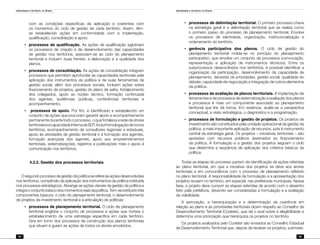 Identidade e território no Brasil
94
Identidade e território no Brasil
95
com as condições específicas da aplicação e coerentes com
os momentos do ciclo de gestão de cada território. Assim, têm-
se estabelecido ações em conformidade com a implantação,
qualificação, consolidação e apoio.
•	 processos de qualificação. As ações de qualificação aglutinam
os processos de criação e de desenvolvimento das capacidades
de gestão nos territórios, associam-se ao ciclo do planejamento
territorial e incluem duas frentes: a elaboração e a qualidade dos
planos.
•	 processos de consolidação. As ações de consolidação integram
processos que permitem aprofundar as capacidades territoriais pela
aplicação dos instrumentos da política e de suas ferramentas de
gestão social, além dos processos sociais. Incluem ações sobre
financiamento de projetos, gestão do plano de safra, fortalecimento
dos colegiados, apoio ao núcleo técnico, formação continuada
dos agentes, audiências públicas, conferências territoriais e
acompanhamento.
•	 processos de apoio. Por fim, é identificado e estabelecido um
conjunto de ações que procuram garantir apoio e acompanhamento
permanente durante todo o processo, o que fortalece a rede de atores
territoriaiseacapacidadeinternadaSDT.Incluihomologaçãodenovos
territórios, acompanhamento de consultores regionais e estaduais,
apoio às atividades de gestão territorial e à formação dos agentes,
formação avançada dos agentes, apoio aos empreendimentos
territoriais, sistematizações, registros e publicações mais o apoio à
comunicação nos territórios.
	 4.2.2. Gestão dos processos territoriais
O segundo processo de gestão da política se refere às ações desenvolvidas
nos territórios, compêndio da aplicação dos instrumentos da política instituída
nos processos estratégicos. Abrange as ações visíveis da gestão da política e
integraoconjuntobásicodosmomentosreaisdapolítica.Tem-seinstituídotrês
componentes básicos: o ciclo do planejamento territorial, o desenvolvimento
de projetos de investimento territorial e a articulação de políticas:
•	 processos de planejamento territorial. O ciclo de planejamento
territorial engloba o conjunto de processos e ações que norteia o
estabelecimento de uma estratégia específica em cada território.
Gira em torno dos processos de construção dos planos territoriais
que situam e guiam as ações de todos os atores envolvidos.
•	 processos de delimitação territorial. O primeiro processo-chave
na estratégia geral é a delimitação territorial que se realiza como
o primeiro passo do processo de planejamento territorial. Envolve
os processos de identidade, organização, institucionalização e
ordenamento do território.
•	 gerência participativa dos planos. O ciclo de gestão do
planejamento territorial molda-se no princípio do planejamento
participativo, que envolve um conjunto de processos (convocação,
representação e aplicação de instrumentos técnicos). Entre os
subprocessos desenvolvidos nos territórios, é possível identificar a
organização da participação, desenvolvimento da capacidade de
planejamento, decisões de prioridades, gestão social, qualidade do
debate, capacidade de negociação e integração de outros elementos
da política.
•	 processos de avaliação de planos territoriais. A implantação de
ferramentas e de processos de sistematização e avaliação dos planos
e processos é mais um componente associado ao planejamento
territorial que lhe dá forma. Em essência, avalia-se a perspectiva
conceptual, a visão estratégica, o diagnóstico e a programação.
•	 processos de formulação e gestão de projetos. Os projetos de
investimento são constituídos pela unidade operacional da gestão da
política, a mais importante aplicação de recursos, pois é instrumento
central da estratégia geral. Os projetos – iniciativas territoriais – são
apoiados com recursos públicos destinados ao financiamento
da política. A formulação e a gestão dos projetos seguem o ciclo
que determina a seqüência de aplicação dos critérios básicos da
política.
Todas as etapas do processo partem da identificação de ações referidas
ao plano territorial, em que a iniciativa dos projetos se deve aos atores
territoriais e em concordância com o processo de planejamento refletido
no plano territorial. A responsabilidade da formulação e a apresentação dos
projetos recaem no território, em especial, nas prefeituras municipais. Nessa
fase, o projeto deve cumprir as etapas referidas de acordo com o desenho
feito pela prefeitura, devendo ser consideradas a formulação e a avaliação
da viabilidade.
A aprovação, a hierarquização e a determinação da coerência em
relação ao plano e às prioridades territoriais dizem respeito ao Conselho de
Desenvolvimento Territorial (Codeter), que dá o aval sobre a elegibilidade e
determina uma priorização que hierarquiza os projetos no território.
Os projetos avalizados pelo Codeter são enviados ao Conselho Estadual
de Desenvolvimento Territorial que, depois de receber os projetos, submete-
 