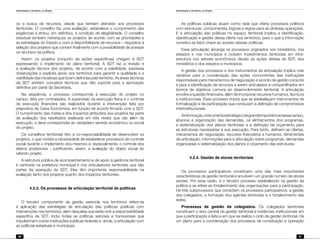 Identidade e território no Brasil
96
Identidade e território no Brasil
97
os a busca de recursos, desde que tenham atendido aos processos
territoriais. O conselho faz uma avaliação, estabelece o cumprimento das
exigências e atribui, em definitivo, à condição de elegibilidade. O conselho
estadual também hierarquiza os projetos de acordo com as prioridades e
as estratégias do Estado e com a disponibilidade de recursos – requisitos à
seleção dos projetos que contam finalmente com a possibilidade de acessar
os recursos da política.
Assim, os projetos (conjunto de ações específicas) chegam à SDT
expressando o implemento do plano territorial. A SDT faz a revisão e
a avaliação técnica dos projetos, de acordo com a viabilidade, expressa
observações e explicita apoio aos territórios para garantir a qualidade e a
viabilidade das iniciativas que foram definidas pelo território. As áreas técnicas
da SDT emitem conceitos técnicos que dão suporte para a aprovação
definitiva por parte da Secretaria.
Na seqüência, o processo corresponde à execução do projeto no
campo, feita por contratados. A supervisão da execução física e o controle
da execução financeira são realizados durante a intervenção feita por
prepostos da Caixa Econômica, em função de acordo firmado com a SDT.
O cumprimento das metas e dos impactos atribuídos aos projetos faz parte
da avaliação dos resultados (realizada em três níveis) que vão além da
execução, e deve corresponder ao verdadeiro sentido econômico ou social
do projeto.
Os conselhos territoriais têm a co-responsabilidade de desenvolver os
projetos, o que norteia a necessidade de estabelecer processos de controle
social durante o implemento dos mesmos e, especialmente, o controle dos
efeitos posteriores – justificando, assim, a avaliação do objeto social do
referido projeto.
A estrutura pública de acompanhamento e de apoio à gerência territorial
é centrada na prefeitura municipal e nos articuladores territoriais que são
partes da operação da SDT. Eles têm importante responsabilidade na
avaliação tanto dos projetos quanto dos impactos territoriais.
	 4.2.3. Os processos de articulação territorial de políticas
O terceiro componente da gestão exercida nos territórios refere-se
à aplicação das estratégias de articulação das políticas públicas com
intervenções nos territórios, além daquelas que estão sob a responsabilidade
específica da SDT. Inclui todas as políticas setoriais e transversais que
impulsionam outras instituições públicas federais e, ainda, a articulação com
as políticas estaduais e municipais.
As políticas públicas atuam como rede que oferta processos políticos
com estruturas, componentes, lógicas e regras para as diversas operações.
E a articulação das políticas no espaço territorial implica a identificação,
classificação e gestão dessa oferta nos territórios, para o que a informação
constitui-se fator-chave ao acesso dessas políticas.
Essa articulação abrange os processos originados nos ministérios, nos
estados e nos municípios e incluem investimentos territoriais em infra-
estrutura nos setores econômicos devido às ações diretas da SDT, dos
ministérios e dos estados e municípios.
A gestão dos processos e dos instrumentos de articulação implica criar
cenários para a coordenação das ações concorrentes das instituições
responsáveis para mecanismos de negociação e acordo de gestão conjunta
e para a identificação de recursos a serem articulados e compartilhados em
termos de objetivos comuns ao desenvolvimento territorial. A articulação
envolve a questão financeira, além de incorporar recursos humanos, técnicos
e institucionais. Esse processo impõe que se estabeleçam instrumentos de
formalização e de participação que conduzam à definição de compromissos
interinstitucionais.
Ainformação,instrumentoestratégicodegrandeimportâncianessecampo,
absorve a organização das demandas, os alinhamentos dos programas,
a sistematização dos planos territoriais e a definição de orçamento para
as estruturas necessárias à sua execução. Para tanto, definem-se ofertas,
mecanismos de negociação, recursos financeiros e humanos, ferramentas
de articulação, informações para a articulação sobre programas, demandas
organizadas e sistematização dos planos e orçamento das estruturas.
	 4.2.4. Gestão de atores territoriais
Os processos participativos constituem uma das mais importantes
características da gestão territorial e envolvem um grande número de atores
sociais. Por essa razão, é o terceiro processo estabelecido na gestão da
política e se refere ao fortalecimento das organizações para a participação.
Há três subprocessos que compõem os processos participativos: a gestão
dos colegiados, a formação dos agentes territoriais e o fortalecimento das
redes.
Processos de gestão de colegiados. Os colegiados territoriais
constituem o eixo central da gestão territorial e instâncias institucionais em
que a participação é feita e em que se realiza o ciclo da gestão territorial. Há
um plano para a coordenação dos processos de constituição e operação
 