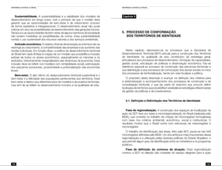 Identidade e território no Brasil
104
Identidade e território no Brasil
105
Sustentabilidade. A sustentabilidade é a viabilidade dos modelos de
desenvolvimento em longo prazo, sob o princípio de que o modelo deve
garantir que as oportunidades de bem-estar e de crescimento ocorram
de forma eqüitativa e intergeracional. O desenvolvimento atual não pode
colocar em risco as possibilidades de desenvolvimento das gerações futuras.
Tampouco as oportunidades de bem-estar de alguns membros da sociedade
não podem inviabilizar as possibilidades de outros. Essa sustentabilidade
norteia o uso sustentável dos recursos naturais e dos serviços ambientais.
Inclusão econômica. O objetivo final da dinamização econômica não se
restringe ao crescimento, à competitividade das empresas e ao aumento das
rendas individuais. Em função disso, a política de desenvolvimento territorial
do Brasil tem dado ênfase à criação de um modelo que possibilite a inclusão
exitosa de todos os atores econômicos, especialmente os menores e os
excluídos, historicamente marginalizados das dinâmicas da economia. Essa
inclusão deve se refletir nos modelos com rentabilidade social, participação
dos pequenos produtores, produtividade e potencialização das economias
locais.
Bem-estar. O alvo último do desenvolvimento territorial sustentável é o
bem-estar e a felicidade das populações pertencentes aos territórios. Esse
bem-estar é relativo aos diferentes tipos de modelos e de projetos territoriais,
mas tem de se refletir no desenvolvimento humano e na qualidade de vida.
Capítulo 5
5.	PROCESSO DE CONFORMAÇÃO
	 DOS TERRITÓRIOS DE IDENTIDADE
Neste capítulo, descrevem-se os processos que a Secretaria de
Desenvolvimento Territorial (SDT) articula para a construção dos Territórios
de Identidade na qualidade de eixo constitutivo da estratégia geral,
articuladora dos processos de desenvolvimento, formação de capacidades,
gestão social, articulação de políticas e dinamização econômica. Faz-se
referência especial ao processo de construção das estruturas territoriais e
sua delimitação e aos processos de convocação dos atores sociais no início
dos processos de territorialização, tendo em vista focalizar a política.
O propósito desta descrição é avançar na definição dos critérios para
a sistematização e acompanhamento dos processos de construção e de
consolidação territorial, o que faz parte do exercício que procura definir
tipologias de territórios que possibilitam estabelecer estratégias diferenciadas
da gestão de políticas e de investimentos.
5.1. Definição e Delimitação dos Territórios de Identidade
Fase de regionalização. A construção dos espaços de focalização da
ação da SDT teve por base a microrregionalização do Brasil (realizada pelo
IBGE), que consiste no trabalho de criação de microrregiões homogêneas
com base nos critérios ambiental, econômico, social e institucional. O
resultado mostra que o Brasil conta com estruturas de mesorregiões e
microrregiões.
O trabalho de identificação das áreas, feito pela SDT, pauta-se nas 556
microrregiões definidas pelo IBGE. Um dos atributos mais importantes dessa
regionalização é a utilização pelas diversas políticas do Estado Brasileiro, o
que permite algum grau de identificação entre os ministérios e os programas
públicos.
Fase de definição do universo de atuação. Essa regionalização
norteou a SDT na seleção das unidades do espaço elegíveis para a ação
 