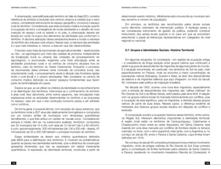 Identidade e território no Brasil
142
Identidade e território no Brasil
143
A urbanização, exemplificada pelo território do Vale do Itajaí (SC), constitui
referência de antídoto à exclusão dos centros urbanos à medida que o vetor
urbano, considerado estruturante do espaço geográfico, incorpora o espaço
rural do território. Considerando que esse processo implica inovação quanto
à ocupação da terra, a emergência de novas atividades e o desafio de nova
inserção do espaço rural no estado e no país, a urbanização deveria ser
levada em conta na busca dos elementos da identidade que conformam o
território. A decisiva aplicação dessa perspectiva levaria a mudar a natureza
do território de rural para rural-urbano. Nesse caso, a natureza das atividades
é o que mais interessa; e, menos, a área em que são desenvolvidas.
O terceiro caso trata da reconversão da agricultura familiar – reestruturada
ou não – ao agronegócio por meio das cadeias de produtos. Independente
da localização (rural ou urbana) das unidades de processamento do
agronegócio, a reconversão engendra uma forte articulação entre as
atividades produtivas rurais e os centros de consumo situados fora do
território, caso do território do Oeste Catarinense. Enquanto o processo
de reconversão deixa entrever certa confusão de conceitos (rural, não
propriamente rural), o processamento alude à diluição das fronteiras rígidas
entre o rural (local) e o urbano (atividades). Não considerar os centros de
consumo implica distorção ao excluir espaços fundamentais que fazem
parte da territorialidade em pauta.
Espera-se que, ao se utilizar os critérios da identidade no reconhecimento
e na delimitação dos territórios, interrompa-se o confinamento do território
à área rural. Isso decorreria, entre outros aspectos, das vinculações mais
expressivas entre as atividades desenvolvidas no território e as propostas
no espaço, caso em que o eixo produção-consumo passa a ser adotado
como contínuo.
De forma geral, é possível afirmar, com exceção de casos extremos, que
os territórios onde a SDT atua são relativamente homogêneos e compostos
por um número similar de municípios com dimensões quantitativas
semelhantes, o que lhes atribui um caráter de ‘escala única’. Considerando
sempre a média, têm-se, na subamostra avaliada, territórios: compostos
por 22 municípios (de 10 a 34); com área de 12 mil km² (de 5 a 60 mil km²);
e com, aproximadamente, 300 mil habitantes (de 130 a 550 mil) – destes, 91
mil (variando de 30 a 200 mil) habitam o principal município do território.
Essas similaridades se devem aos critérios quantitativos definidos
pelo MDA para a delimitação dos territórios. E mostram-se problemáticos
quando se pensa nas identidades territoriais, pois a dinâmica da construção
apresenta dimensões que não se expressam em dados meramente
quantitativos. A expressão da identidade territorial, construída a partir de
determinado evento histórico, dificilmente está circunscrita ao município (em
seu tamanho e número de população).
Em princípio, os territórios são reconhecidos pelos atores sociais
como elemento orientador da intervenção pública. A tipologia passa a
ser considerada instrumento de gestão da política, podendo constituir
instrumento dos atores locais quando e no caso em que se encontrem
exercitando o papel de lideranças representativas em colegiados de nível
regional ou nacional.
5.7. Grupos e Identidades Sociais: História Territorial
Em algumas situações, foi constatada – em regiões de ocupação antiga
– a coexistência de longa duração entre grupos nativos que continuam a
existir e grupos de descendentes de migrantes de algumas partes do mundo.
É a situação encontrada, em particular, nos territórios do Sul do país, mais
especificamente no Paraná, onde se encontra a maior concentração de
populações nativas (Kaingang, Guarani e Xeta), ao lado dos descendentes
de eslavos e de migrantes italianos que aqui chegaram, no início do século
XX, motivados pela política de imigração brasileira.
Na década de 1950, ocorreu uma nova leva migratória, especialmente
com a entrada de descendentes dos migrantes das “velhas colônias” do
Rio Grande do Sul e de Minas Gerais, estimulados pela terra fértil. A relação
com os grupos nativos locais foi marcada historicamente por conflitos, pois
a ocupação da área significou, para os migrantes, a retirada desses grupos
nativos de parte de suas áreas. Nesses casos, a diferença evidente de
interesses dos diversos grupos sociais resultou em relações de conflitos e
exclusão.
A composição social e a ocupação histórica desse território, entre outros,
na Região Sul, oferecem elementos importantes à identidade territorial.
A região onde estão os territórios de Cantuquiriguaçu, Catarinense e
Chapecozinho (meio oeste ao oeste disputado), em Santa Catarina, está
inserida em uma área marcada por conflitos de fronteira desde os tempos
coloniais: no início, com o reino espanhol; mais tarde, com a Argentina; e, no
começo do século XX, entre o Paraná e Santa Catarina, cujos limites foram
definidos em 1916.
NocomeçodoséculoXX,ainiciativaprivadapromoveuintensomovimento
migratório, vindo de antigas colônias do Rio Grande do Sul. Esse contexto
gerou a contestação de limites territoriais pelos estados de Santa Catarina
e Paraná, resultando no movimento messiânico Revolta do Contestado. A
 