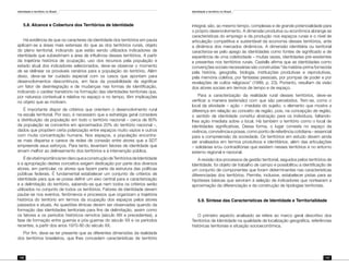 Identidade e território no Brasil
146
Identidade e território no Brasil
147
5.8. Alcance e Cobertura dos Territórios de Identidade
Há evidência de que os caracteres da identidade dos territórios em pauta
aplicam-se a áreas mais extensas do que as dos territórios rurais, objeto
do plano territorial, indicando que estão sendo utilizados indicadores de
identidade que subestimam a área de influência desses territórios. A partir
da trajetória histórica de ocupação, uso dos recursos pela população e
estado atual dos indicadores selecionados, deve-se observar o momento
de se delinear os prováveis cenários para a população do território. Além
disso, deve-se ter cuidado especial com os casos que apontam para
desenvolvimentos descontínuos, em face da possibilidade de significar
um fator de desintegração e de mudanças nas formas de identificação,
indicando o caráter transitório na formação das identidades territoriais que,
por natureza contextual e relativa no espaço e no tempo, têm implicações
no objeto que as motivam.
É importante dispor de critérios que orientem o desenvolvimento rural
na escala territorial. Por isso, é necessário que a estratégia geral considere
a distribuição da população em todo o território nacional – cerca de 80%
da população se concentra em aproximados 20% do território nacional –,
dados que propõem certa polarização entre espaços muito vazios e outros
com muita concentração humana. Nos espaços, a população encontra-
se mais dispersa e carece de redes de conexão entre atores que a SDT
empreende seus esforços. Para tanto, levantam fatores de identidade que
sirvam melhor ao delineamento dos territórios e à intervenção pública.
ÉdevitalimportânciaterclaroqueaconstruçãodeTerritóriosdeIdentidade
e a apropriação destes conceitos exigem dedicação por parte dos diversos
atores, em particular, os atores que fazem parte da estrutura das políticas
públicas federais. É fundamental estabelecer um conjunto de critérios de
identidade para que se possa definir um eixo central para a caracterização
e a delimitação do território, sabendo-se que nem todos os critérios serão
utilizados no conjunto de todos os territórios. Fatores de identidade devem
pautar-se nos eventos, fenômenos e processos que organizam a trajetória
histórica do território em termos da ocupação dos espaços pelos atores
passados e atuais. As questões étnicas devem ser observadas quando da
formação das identidades territoriais para fins de delimitação, assim como
os fatores e os períodos históricos remotos (século XIX e precedentes), a
fase de formação entre guerras e pós-guerras do século XX e os períodos
recentes, a partir dos anos 1970-80 do século XX.
Por fim, deve-se ter presente que as diferentes dimensões da realidade
dos territórios brasileiros, que lhes concedem características de território
integral, são, ao mesmo tempo, complexas e de grande potencialidade para
o próprio desenvolvimento. A dimensão produtiva ou econômica abrange as
características do emprego e da produção nos espaços rurais e o nível de
articulação competitiva e sustentável da economia desses territórios, ante
a dinâmica dos mercados dinâmicos. A dimensão identitária ou territorial
caracteriza-se pelo apego às identidades como fontes de significado e de
experiência de uma coletividade – muitas vezes, identidades pré-existentes
e presentes nos territórios rurais. Castells afirma que as identidades como
convenções sociais necessárias são construídas “da matéria-prima fornecida
pela história, geografia, biologia, instituições produtivas e reprodutivas,
pela memória coletiva, por fantasias pessoais, por pompas de poder e por
revelações de cultos religiosos” (1999, p. 23). Portanto, resultam da visão
dos atores sociais em termos de tempo e de espaço.
Para a caracterização da realidade rural desses territórios, deve-se
verificar a maneira (extensão) com que são percebidos. Tem-se, como o
local da atividade – ação – imediata do sujeito, o elemento que mostra a
diferença em relação ao conceito de região, pois, na concepção de região,
o sentido de identidade constitui abstração para os indivíduos, faltando-
lhes ação imediata sobre o local. Há também o território como o local de
identidades significativas. Dessa forma, o lugar consiste no espaço da
vivência, convivência e posse, como ponto de referência cotidiana – essencial
para a compreensão da sociedade. Os territórios em estudo devem ainda
ser analisados em termos produtivos e identitários, além das articulações
– solidárias e/ou contraditórias que existem nesses territórios e no entorno
externo regional e nacional.
A revisão dos processos de gestão territorial, seguidos pelos territórios de
Identidade, foi objeto de trabalho de campo e possibilitou a identificação de
um conjunto de componentes que foram determinantes nas características
diferenciadas dos territórios. Permite, inclusive, estabelecer pistas para as
hipóteses básicas que serviram à seleção de indicadores que nortearam a
aproximação da diferenciação e da construção de tipologias territoriais.
5.9. Síntese das Características de Identidade e Territorialidade
O primeiro aspecto analisado se refere ao marco geral descritivo dos
Territórios de Identidade na qualidade de localização geográfica, referências
históricas territoriais e situação socioeconômica.
 