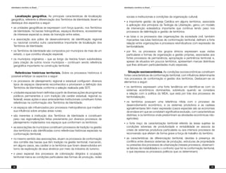 Identidade e território no Brasil
148
Identidade e território no Brasil
149
Localização geográfica. As principais características de localização
geográfica, referente à diferenciação dos Territórios de Identidade, levam ao
destaque dos aspectos a seguir:
•	 as unidades geográficas se expressam com força quando, nos Territórios
de Identidade, há bacias hidrográficas, espaços litorâneos, ecossistemas
de interesse especial ou áreas de transição entre estes;
•	 a associação aos pólos de desenvolvimento de identificação regional
ou nacional constitui outra característica importante de localização dos
Territórios de Identidade;
•	 os Territórios de Identidade são compostos por municípios de mais de um
estado, o que constitui situação especial;
•	 os municípios originários – que ao longo da história foram subdivididos
para criação de outros novos municípios – continuam sendo referência
geográfica importante na construção territorial.
Referências históricas territoriais. Sobre os processos históricos é
possível enfatizar os aspectos a seguir:
•	 os processos de planejamento regional e estadual configuram diversos
tipos de espaços claramente reconhecidos e priorizaram a definição dos
Territórios de Identidade conforme a seleção realizada pela SDT;
•	 unidades espaciais foram definidas a partir de diversas ações de programas
públicos permanentes e com tradição (de caráter estadual, regional ou
federal); essas ações e seus antecedentes institucionais constituem fortes
referências na conformação dos Territórios de Identidade;
•	 os espaços são influenciados pior processos metropolitanos que irradiam
sua influência sobre amplas áreas rurais;
•	 são inerentes à instituição dos Territórios de Identidade e constituem
peso nas regionalizações feitas previamente por diversos processos de
planejamento implantados nos espaços que conformam os territórios;
•	 as associações de municípios constituem processos de tradição na gestão
dos territórios e são identificadas como referências históricas especiais na
conformação territorial;
•	 no mesmo sentido das associações, atuam os processos de conformação
dos comitês das bacias que têm tradição na gestão territorial; marcando,
em alguns casos, seu caráter e os territórios que foram desenvolvidos em
torno da exploração de seus atrativos por meio da indústria do turismo;
•	 o peso especial dos processos de colonização dirigidos à ocupação
territorial marca as condições particulares das formas de produção, redes
sociais e institucionais e condições da organização cultural;
•	 a importante gestão da Igreja Católica em alguns territórios, associada
à aplicação dos princípios da Teologia da Libertação, gerou um modelo
de intervenção eclesiástica importante que continua tendo peso nos
processos de delimitação e gestão de territórios;
•	 as lutas e os processos das organizações da sociedade civil, também
marcantes nas lutas históricas de conformação territorial, definem a forte
relação entre organizações e processos reivindicativos com expressão de
territorialidade;
•	 por fim, os processos dos grupos étnicos expressam suas visões
particulares e formas de organização e gestão próprias, associadas aos
fortes processos de permanência, apropriação e pertinência territorial; e,
apesar de situados em poucos territórios, apresentam marcas distintivas
que lhes atribuem particularidades muito especiais.
Situação socioeconômica. As condições socioeconômicas constituem
fortes características de conformação territorial, com influência determinante
nos processos de conformação e gestão dos territórios. Destacam-se os
elementos a seguir:
•	 os territórios expressam uma forte tendência em identificar-se com os
sistemas econômicos dominantes, sobretudo quando se considera
a relação com a política do MDA, que está por trás dos processos de
territorialização;
•	 os territórios possuem uma referência nítida com o processo de
desenvolvimento econômico, e os sistemas produtivos e as cadeias
agroalimentares têm maior expressão (casos especiais são as economias
de enclave em que se constatam significativa exclusão, com características
distintas; e os territórios onde predominam as atividades econômicas não-
agrícolas);
•	 o forte traço da caracterização territorial referido às áreas sujeitas às
condições adversas de produtividade e rentabilidade se associa às
crises de sistemas produtivos particulares ou aos intensos processos de
reconversão que afetam de forma grave a força de trabalho do território;
•	 as características de diferenciação territorial, devidas à presença de
conflitos entre diversos sistemas de produção, estruturas de propriedade
ou pressões dos processos de urbanização (nesses processos, observam-
se fatores de instabilidade e o confronto que há na conformação territorial,
o que expressa os processos políticos que os determinam);
 