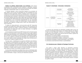 Identidade e território no Brasil
180
Identidade e território no Brasil
181
Gestão de políticas diferenciadas nos territórios. Este terceiro
componente inclui os elementos que constituem a identidade, expressa
pelos Territórios de Identidade, conforme as linhas encontradas nas análises
realizadas e apresentadas neste e em estudos anteriores.
O enfoque aplicado a este componente baseia-se nos princípios da
ação coletiva, que dá conta da capacidade que uma sociedade tem de se
mobilizar de forma organizada, visando o interesse comum. Essa ação está
na base dos movimentos sociais, das ações reivindicativas, contestatórias ou
nas demandas para mudanças. A democracia e os processos participativos
vêm abrindo espaços para que a ação coletiva seja reconhecida, legitimada
e considerada fator determinante de processos de gestão pública. Vai além
da participação ao ser reconhecida especialmente por sua capacidade
de iniciativa, autonomia e poder de transformação. Constitui mecanismo
adequado para aglutinar a energia social, mesmo dos descontentes, em
força construtora.
A política de desenvolvimento rural promovida pela SDT desenvolve
processos de fortalecimento dessa ação coletiva por meio de esquemas de
solução negociada de conflitos, consensos territoriais e institucionalização
dos espaços de interlocução entre os atores territoriais e os agentes
privados, sociais e públicos.
Um dos aspectos inovadores que a SDT introduziu sob o princípio da ação
coletiva é o reconhecimento e a promoção da idéia de que a ação coletiva é
determinada pela identidade como característica de unidade diferenciadora
de um território, da qual obtém sua força de coesão e capacidade da gestão.
Tem-se, pois, definido os Territórios de Identidade sob o entendimento de
que a ação coletiva constitui expressão de energia social orientada para a
mudança dos modelos de gestão territorial.
Por essa razão, a identificação dos aspectos identitários dos territórios,
ao determinar as características de coesão para a ação coletiva, constitui
fator determinante do modelo de tipologias territoriais. É necessário enfatizar
e reiterar que a tipologia procurada nessa dimensão não constitui uma busca
dos tipos de identidade, mas, sim, das características dessa identidade que
fortalecem a coesão social de grupos de atores territoriais em busca de
ação coletiva envolvida nos processos da gestão territorial.
As dimensões apreendidas nas análises feitas sobre as identidades estão
sintetizadas em um conjunto de indicadores que podem expressar diferentes
tipos de identidade. A seguir, a estrutura de indicadores propostos:
Quadro 12. Identidade – dimensões e indicadores
Identidade
Características
da coesão para a
ação coletiva
Socioambiental
Sociogeográfica
- Ecossistemas
- Bacias hidrográficas
- Crise ambiental
Socioeconômica
- Sistemas produtivos
- Agricultura familiar
- Pólos de desenvolvimento
- Economias de enclave
- Pobreza
- Desigualdade
Sociocultural
- Etnia
- Fatores históricos
- Processos de colonização
- Religião
Sociopolítica e
institucional
- Organizações da sociedade civil
- Gestão partidária
- Conflitos de terras
- Conflitos econômicos
- Processos antecedentes
- Instituições de referência
- Gestão local e estadual
- Estratégias de acesso a políticas
A estrutura das dimensões da identidade possibilita definir grupos de
Territórios de Identidade diferenciados com ênfases diferentes em relação
a cada uma das dimensões, conforme as prioridades norteadas pelas
características da identidade. Essa estrutura permite enfatizar a gestão das
agendas, conforme o que se segue:
¶	a dimensão sociocultural enfatiza o reconhecimento;
¶	a dimensão sociogeográfica enfatiza o ordenamento;
¶	a dimensão socioeconômica enfatiza a produção e a eqüidade;
¶	a dimensão sociopolítica e institucional enfatiza a democracia; e
¶	a dimensão socioambiental dá ênfase à sustentabilidade.
6.6. Indicadores para o Modelo de Tipologias Territoriais
No quadro a seguir, estão descritos os indicadores propostos
(nomeados por tipo de medição, pela periodicidade da coleta e pelo
modelo recomendado). É possível distinguir os indicadores que estão
disponíveis nos sistemas de informação e a periodicidade padrão, conforme
os planos estatísticos nacionais. Identificam-se os indicadores que devem
ser levantados para alimentar o sistema e que devem ter periodicidade
mínima anual. Com essas observações, se propõe realizar um primeiro
levantamento sobre a linha base da política para acompanhar e monitorar a
estratégia operacional de forma integral. A esse respeito, ilustram a situação
os quadros a seguir:
 