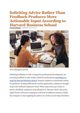 Soliciting Advice Rather Than
Feedback Produces More
Actionable Input According to
Harvard Business School
Frances Bridges Contributor Sep 30th
, 2021
Two colleagues GETTY
Soliciting feedback at work is integral to professional development, yet
pursuing feedback is only weakly related to performance according to a
study by Harvard Business School. Despite employees consistently asking
for guidance, & taking different & creative approaches, employers struggle
to give the feedback employees need. When supervisors give hasty or
passive feedback, employees stop asking for it. Because what’s the point,
right? Smart, self-aware employees will look for different mentors within
the company or start applying for jobs to see if they can develop elsewhere.
 