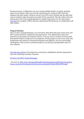 housing resources. Collaboration can occur among multiple funders of capital, operating
and/or service dollars. PHAs can meet the requirements for issuing an RFP while also
aligning with other funders. Doing so can give your PHA more certainty that the other fund
sources needed to make the project successful will be committed. This also reduces the time
and resources that owners spend applying for multiple fund sources for the same project.
Click here for examples of PHAs that have administered RFP processes in collaboration with
other funders.
Proposal Selection
Once you have solicited proposals, you will need to select those that most closely meet your
PHA’s goals and HUD’s regulations and requirements. Your administrative plan must
describe your procedures for proposal selection. You may want to consider involving staffs
from partner funders to help you review proposals. Having people on your review team with
backgrounds and expertise in housing development and supportive services can be highly
advantageous. Once you have selected a proposal, you must give prompt public notice of
your selection.
Go to the next section to learn about new construction, rehabilitation and the Agreement to
enter into a Housing Assistance Payments.
Go back to the PHA Toolkit Homepage.
- See more at: http://www.csh.org/toolkit/public-housing-agencies-toolkit/tools-for-project-
basing-vouchers/soliciting-and-selecting-owner-proposals/#sthash.HHzeCWRJ.dpuf
 