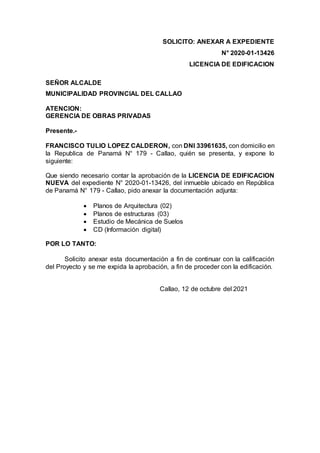 SOLICITO: ANEXAR A EXPEDIENTE
N° 2020-01-13426
LICENCIA DE EDIFICACION
SEÑOR ALCALDE
MUNICIPALIDAD PROVINCIAL DEL CALLAO
ATENCION:
GERENCIA DE OBRAS PRIVADAS
Presente.-
FRANCISCO TULIO LOPEZ CALDERON, con DNI 33961635, con domicilio en
la Republica de Panamá N° 179 - Callao, quién se presenta, y expone lo
siguiente:
Que siendo necesario contar la aprobación de la LICENCIA DE EDIFICACION
NUEVA del expediente N° 2020-01-13426, del inmueble ubicado en República
de Panamá N° 179 - Callao, pido anexar la documentación adjunta:
 Planos de Arquitectura (02)
 Planos de estructuras (03)
 Estudio de Mecánica de Suelos
 CD (Información digital)
POR LO TANTO:
Solicito anexar esta documentación a fin de continuar con la calificación
del Proyecto y se me expida la aprobación, a fin de proceder con la edificación.
Callao, 12 de octubre del 2021
 