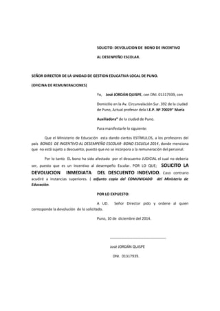 SOLICITO: DEVOLUCION DE BONO DE INCENTIVO
AL DESENPEÑO ESCOLAR.
SEÑOR DIRECTOR DE LA UNIDAD DE GESTION EDUCATIVA LOCAL DE PUNO.
(OFICINA DE REMUNERACIONES)
Yo, José JORDÁN QUISPE, con DNI. 01317939, con
Domicilio en la Av. Circunvalación Sur. 392 de la ciudad
de Puno, Actual profesor dela I.E.P. Nª 70029“ María
Auxiliadora” de la ciudad de Puno.
Para manifestarle lo siguiente:
Que el Ministerio de Educación esta dando ciertos ESTÍMULOS, a los profesores del
país BONOS DE INCENTIVO AL DESEMPEÑO ESCOLAR- BONO ESCUELA 2014, donde menciona
que no está sujeto a descuento, puesto que no se incorpora a la remuneración del personal.
Por lo tanto EL bono ha sido afectado por el descuento JUDICIAL el cual no debería
ser, puesto que es un Incentivo al desempeño Escolar. POR LO QUE; SOLICITO LA
DEVOLUCION INMEDIATA DEL DESCUENTO INDEVIDO. Caso contrario
acudiré a instancias superiores. ( adjunto copia del COMUNICADO del Ministerio de
Educación.
POR LO EXPUESTO:
A UD. Señor Director pido y ordene al quien
corresponde la devolución de lo solicitado.
Puno, 10 de diciembre del 2014.
……………………………………………………
José JORDÁN QUISPE
DNI. 01317939.
 