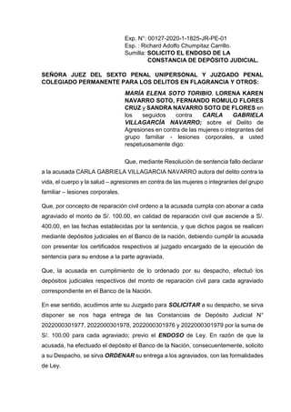 Exp. N°: 00127-2020-1-1825-JR-PE-01
Esp. : Richard Adolfo Chumpitaz Carrillo.
Sumilla: SOLICITO EL ENDOSO DE LA
CONSTANCIA DE DEPÓSITO JUDICIAL.
SEÑORA JUEZ DEL SEXTO PENAL UNIPERSONAL Y JUZGADO PENAL
COLEGIADO PERMANENTE PARA LOS DELITOS EN FLAGRANCIA Y OTROS:
MARÍA ELENA SOTO TORIBIO, LORENA KAREN
NAVARRO SOTO, FERNANDO ROMULO FLORES
CRUZ y SANDRA NAVARRO SOTO DE FLORES en
los seguidos contra CARLA GABRIELA
VILLAGARCÍA NAVARRO; sobre el Delito de
Agresiones en contra de las mujeres o integrantes del
grupo familiar - lesiones corporales, a usted
respetuosamente digo:
Que, mediante Resolución de sentencia fallo declarar
a la acusada CARLA GABRIELA VILLAGARCIA NAVARRO autora del delito contra la
vida, el cuerpo y la salud – agresiones en contra de las mujeres o integrantes del grupo
familiar – lesiones corporales.
Que, por concepto de reparación civil ordeno a la acusada cumpla con abonar a cada
agraviado el monto de S/. 100.00, en calidad de reparación civil que asciende a S/.
400.00, en las fechas establecidas por la sentencia, y que dichos pagos se realicen
mediante depósitos judiciales en el Banco de la nación, debiendo cumplir la acusada
con presentar los certificados respectivos al juzgado encargado de la ejecución de
sentencia para su endose a la parte agraviada.
Que, la acusada en cumplimiento de lo ordenado por su despacho, efectuó los
depósitos judiciales respectivos del monto de reparación civil para cada agraviado
correspondiente en el Banco de la Nación.
En ese sentido, acudimos ante su Juzgado para SOLICITAR a su despacho, se sirva
disponer se nos haga entrega de las Constancias de Depósito Judicial N°
2022000301977, 2022000301978, 2022000301976 y 2022000301979 por la suma de
S/. 100.00 para cada agraviado; previo el ENDOSO de Ley. En razón de que la
acusada, ha efectuado el depósito el Banco de la Nación, consecuentemente, solicito
a su Despacho, se sirva ORDENAR su entrega a los agraviados, con las formalidades
de Ley.
 