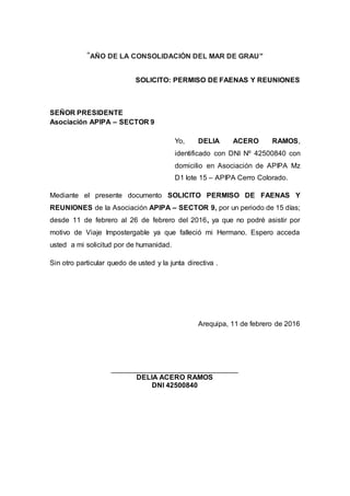 “AÑO DE LA CONSOLIDACIÓN DEL MAR DE GRAU”
SOLICITO: PERMISO DE FAENAS Y REUNIONES
SEÑOR PRESIDENTE
Asociación APIPA – SECTOR 9
Yo, DELIA ACERO RAMOS,
identificado con DNI Nº 42500840 con
domicilio en Asociación de APIPA Mz
D1 lote 15 – APIPA Cerro Colorado.
Mediante el presente documento SOLICITO PERMISO DE FAENAS Y
REUNIONES de la Asociación APIPA – SECTOR 9, por un periodo de 15 días;
desde 11 de febrero al 26 de febrero del 2016, ya que no podré asistir por
motivo de Viaje Impostergable ya que falleció mi Hermano. Espero acceda
usted a mi solicitud por de humanidad.
Sin otro particular quedo de usted y la junta directiva .
Arequipa, 11 de febrero de 2016
________________________________
DELIA ACERO RAMOS
DNI 42500840
 