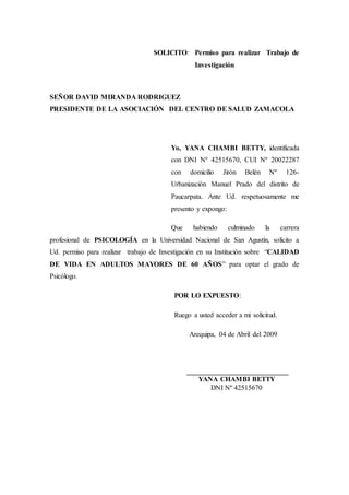 SOLICITO: Permiso para realizar Trabajo de
Investigación
SEÑOR DAVID MIRANDA RODRIGUEZ
PRESIDENTE DE LA ASOCIACIÓN DEL CENTRO DE SALUD ZAMACOLA
Yo, YANA CHAMBI BETTY, identificada
con DNI Nº 42515670, CUI Nº 20022287
con domicilio Jirón Belén Nº 126-
Urbanización Manuel Prado del distrito de
Paucarpata. Ante Ud. respetuosamente me
presento y expongo:
Que habiendo culminado la carrera
profesional de PSICOLOGÍA en la Universidad Nacional de San Agustín, solicito a
Ud. permiso para realizar trabajo de Investigación en su Institución sobre “CALIDAD
DE VIDA EN ADULTOS MAYORES DE 60 AÑOS” para optar el grado de
Psicólogo.
POR LO EXPUESTO:
Ruego a usted acceder a mi solicitud.
Arequipa, 04 de Abril del 2009
_____________________________
YANA CHAMBI BETTY
DNI Nº 42515670
 