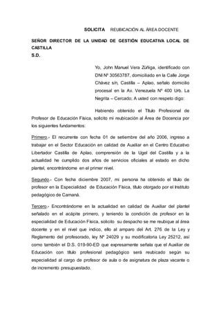SOLICITA REUBICACIÓN AL ÁREA DOCENTE
SEÑOR DIRECTOR DE LA UNIDAD DE GESTIÓN EDUCATIVA LOCAL DE
CASTILLA
S.D.
Yo, John Manuel Vera Zúñiga, identificado con
DNI Nº 30563787, domiciliado en la Calle Jorge
Chávez s/n, Castilla – Aplao, señalo domicilio
procesal en la Av. Venezuela Nº 400 Urb. La
Negrita – Cercado; A usted con respeto digo:
Habiendo obtenido el Título Profesional de
Profesor de Educación Física, solicito mi reubicación al Área de Docencia por
los siguientes fundamentos:
Primero.- El recurrente con fecha 01 de setiembre del año 2006, ingreso a
trabajar en el Sector Educación en calidad de Auxiliar en el Centro Educativo
Libertador Castilla de Aplao, comprensión de la Ugel del Castilla y a la
actualidad he cumplido dos años de servicios oficiales al estado en dicho
plantel, encontrándome en el primer nivel.
Segundo.- Con fecha diciembre 2007, mi persona ha obtenido el título de
profesor en la Especialidad de Educación Física, título otorgado por el Instituto
pedagógico de Camaná.
Tercero.- Encontrándome en la actualidad en calidad de Auxiliar del plantel
señalado en el acápite primero, y teniendo la condición de profesor en la
especialidad de Educación Física, solicito su despacho se me reubique al área
docente y en el nivel que indico, ello al amparo del Art. 276 de la Ley y
Reglamento del profesorado, ley Nº 24029 y su modificatoria Ley 25212, así
como también el D.S. 019-90-ED que expresamente señala que el Auxiliar de
Educación con título profesional pedagógico será reubicado según su
especialidad al cargo de profesor de aula o de asignatura de plaza vacante o
de incremento presupuestado.
 