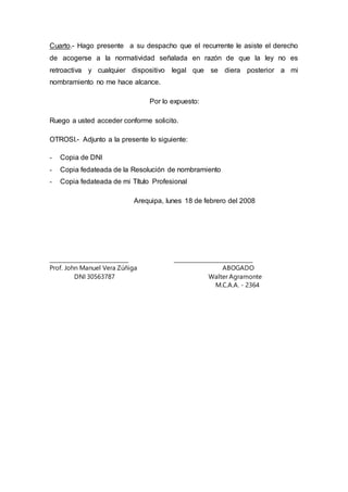 Cuarto.- Hago presente a su despacho que el recurrente le asiste el derecho
de acogerse a la normatividad señalada en razón de que la ley no es
retroactiva y cualquier dispositivo legal que se diera posterior a mi
nombramiento no me hace alcance.
Por lo expuesto:
Ruego a usted acceder conforme solicito.
OTROSI.- Adjunto a la presente lo siguiente:
- Copia de DNI
- Copia fedateada de la Resolución de nombramiento
- Copia fedateada de mi Título Profesional
Arequipa, lunes 18 de febrero del 2008
______________________________ ______________________________
Prof. John Manuel Vera Zúñiga ABOGADO
DNI 30563787 Walter Agramonte
M.C.A.A. - 2364
 