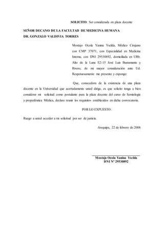 SOLICITO: Ser considerada en plaza docente
SEÑOR DECANO DE LA FACULTAD DE MEDICINA HUMANA
DR. GONZALO VALDIVIA TORRES
Mostajo Ocola Yanina Yselda, Médico Cirujano
con CMP 37071, con Especialidad en Medicina
Interna, con DNI 29530892, domiciliada en URb.
Alto de la Luna E2-15 José Luis Bustamante y
Rivero, de mi mayor consideración ante Ud.
Respetuosamente me presento y expongo:
Que, conocedora de la existencia de una plaza
docente en la Universidad que acertadamente usted dirige, es que solicito tenga a bien
considerar mi solicitud como postulante para la plaza docente del curso de Semiología
y propedéutica Médica, declaro reunir los requisitos establecidos en dicha convocatoria.
POR LO EXPUESTO:
Ruego a usted acceder a mi solicitud por ser de justicia.
Arequipa, 22 de febrero de 2008
_____________________________
Mostajo Ocola Yanina Yselda
DNI Nº 29530892
 