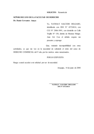 SOLICITO: Rematrícula
SEÑOR DECANO DE LA FACULTAD DE DERECHO
Dr. Dante Cervantes Anaya
Yo, NATHALY SALCEDO DELGADO,
identificada con DNI Nº 45724014, con
CUI Nº 2006-3091, con domicilio en Calle
Trujillo Nº 150, distrito de Mariano Melgar.
Ante Ud. Con el debido respeto me
presento y expongo:
Que, teniendo incompatibilidad con otras
actividades, es que me veo en la necesidad de solicitarle el retiro del curso de
DERECHO COMERCIAL del V año, por los motivos antes mencionados.
POR LO EXPUESTO:
Ruego a usted acceder a mi solicitud por ser de necesidad.
Arequipa, 18 de junio de 2008
___________________________________
NATHALY SALCEDO DELGADO
DNI Nº 45724014
 