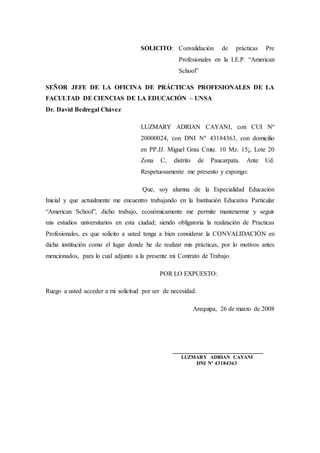 SOLICITO: Convalidación de prácticas Pre
Profesionales en la I.E.P. “American
School”
SEÑOR JEFE DE LA OFICINA DE PRÁCTICAS PROFESIONALES DE LA
FACULTAD DE CIENCIAS DE LA EDUCACIÓN – UNSA
Dr. David Bedregal Chávez
LUZMARY ADRIAN CAYANI, con CUI Nº
20000024, con DNI Nº 43184363, con domicilio
en PP.JJ. Miguel Grau Cmte. 10 Mz. 15¡, Lote 20
Zona C, distrito de Paucarpata. Ante Ud.
Respetuosamente me presento y expongo:
Que, soy alumna de la Especialidad Educación
Inicial y que actualmente me encuentro trabajando en la Institución Educativa Particular
“American School”, dicho trabajo, económicamente me permite mantenerme y seguir
mis estudios universitarios en esta ciudad; siendo obligatoria la realización de Practicas
Profesionales, es que solicito a usted tenga a bien considerar la CONVALIDACIÓN en
dicha institución como el lugar donde he de realizar mis prácticas, por lo motivos antes
mencionados, para lo cual adjunto a la presente mi Contrato de Trabajo.
POR LO EXPUESTO:
Ruego a usted acceder a mi solicitud por ser de necesidad.
Arequipa, 26 de marzo de 2008
____________________________
LUZMARY ADRIAN CAYANI
DNI Nº 43184363
 