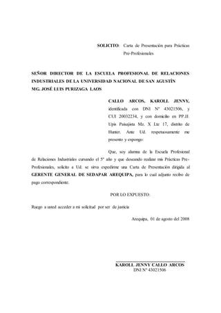 SOLICITO: Carta de Presentación para Prácticas
Pre-Profesionales
SEÑOR DIRECTOR DE LA ESCUELA PROFESIONAL DE RELACIONES
INDUSTRIALES DE LA UNIVERSIDAD NACIONAL DE SAN AGUSTÍN
MG. JOSÉ LUIS PURIZAGA LAOS
CALLO ARCOS, KAROLL JENNY,
identificada con DNI Nº 43021506, y
CUI 20032234, y con domicilio en PP.JJ.
Upis Paisajista Mz. X Lte 17, distrito de
Hunter. Ante Ud. respetuosamente me
presento y expongo:
Que, soy alumna de la Escuela Profesional
de Relaciones Industriales cursando el 5º año y que deseando realizar mis Prácticas Pre-
Profesionales, solicito a Ud. se sirva expedirme una Carta de Presentación dirigida al
GERENTE GENERAL DE SEDAPAR AREQUIPA, para lo cual adjunto recibo de
pago correspondiente.
POR LO EXPUESTO:
Ruego a usted acceder a mi solicitud por ser de justicia
Arequipa, 01 de agosto del 2008
_______________________________
KAROLL JENNY CALLO ARCOS
DNI Nº 43021506
 
