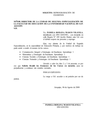 SOLICITO: REPROGRAMACIÓN DE
EXAMENES
SEÑOR DIRECTOR DE LA UNIDAD DE SEGUNDA ESPECIALIZACIÓN DE
LA FACULTAD DE EDUCACIÓN DE LA UNIVERSIDAD NACIONAL DE SAN
AGUSTÍN
S.D.
Yo, PAMELA ROXANA MASCO VILAVILA,
identificada con DNI 42052981, con domicilio en
calle Bogota Nº 209 Jacobo Hunter; ante Ud. con
el debido respeto me presento y expongo:
Que, soy alumna de la Unidad de Segunda
Especialización, en la especialidad de Educación Primaria, y por motivos de trabajo no
pude asistir a rendir el examen de los cursos:
 Comunicación Integral y Estrategias de Enseñanza Aprendizaje 1
 Matemática y Estrategias de Enseñanza Aprendizaje 1
 Ciencias Sociales y Estrategias de Enseñanza Aprendizaje 1
 Ciencias Naturales y Estrategias de Enseñanza Aprendizaje 1
Llevado a cabo los días 2 y 3 de presente, es por
eso que Solicito Rendir los Exámenes de los Cursos en mención, para no
perjudicarme y continuar mis estudios normales.
POR LO EXPUESTO:
Le ruego a Ud. acceder a mi petición por ser de
justicia.
Arequipa, 06 de Agosto de 2008
________________________________________________
PAMELA ROXANA MASCO VILAVILA
DNI 42052981
 