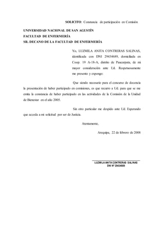 SOLICITO: Constancia de participación en Comisión
UNIVERSIDAD NACIONAL DE SAN AGUSTÍN
FACULTAD DE ENFERMERÍA
SR. DECANO DE LA FACULTAD DE ENFERMERÍA
Yo, LUZMILA ANITA CONTRERAS SALINAS,
identificada con DNI 29434689, domiciliada en
Coop. 19 A-18-A, distrito de Paucarpata, de mi
mayor consideración ante Ud. Respetuosamente
me presento y expongo:
Que siendo necesario para el concurso de docencia
la presentación de haber participado en comisiones, es que recurro a Ud. para que se me
emita la constancia de haber participado en las actividades de la Comisión de la Unidad
de Bienestar en el año 2005.
Sin otro particular me despido ante Ud. Esperando
que acceda a mi solicitud por ser de Justicia.
Atentamente,
Arequipa, 22 de febrero de 2008
_____________________________
LUZMILA ANITA CONTRERAS SALINAS
DNI Nº 29434689
 