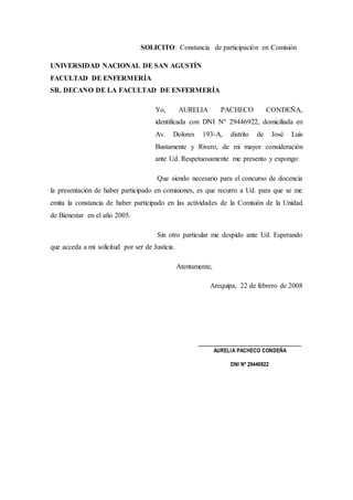 SOLICITO: Constancia de participación en Comisión
UNIVERSIDAD NACIONAL DE SAN AGUSTÍN
FACULTAD DE ENFERMERÍA
SR. DECANO DE LA FACULTAD DE ENFERMERÍA
Yo, AURELIA PACHECO CONDEÑA,
identificada con DNI Nº 29446922, domiciliada en
Av. Dolores 193-A, distrito de José Luis
Bustamente y Rivero, de mi mayor consideración
ante Ud. Respetuosamente me presento y expongo:
Que siendo necesario para el concurso de docencia
la presentación de haber participado en comisiones, es que recurro a Ud. para que se me
emita la constancia de haber participado en las actividades de la Comisión de la Unidad
de Bienestar en el año 2005.
Sin otro particular me despido ante Ud. Esperando
que acceda a mi solicitud por ser de Justicia.
Atentamente,
Arequipa, 22 de febrero de 2008
_____________________________
AURELIA PACHECO CONDEÑA
DNI Nº 29446922
 