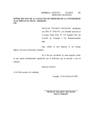 SUMILLA: SOLICITA SILABUS DE
DERECHOS HUMANOS
SEÑOR DECANO DE LA FACULTAD DE DERECHO DE LA UNIVERSIDAD
ALAS PERUANAS FILIAL AREQUIPA
S.D.
NICOLAS VELAZCO ZEVALLOS, identificado
con DNI Nº 29561297, con domicilio procesal en
el pasaje Santa Rosa Nº 110 Segundo Piso del
Cercado de Arequipa a Ud. Respetuosamente
digo:
Que, solicito se sirva disponer se me otorgue
sillabus del curso de Derechos Humanos.
En el día por necesitarlo de suma urgencia, desde
ya que quedo profundamente agradecido por la deferencia que la presente a esta mi
solicitud.
POR LO TANTO:
A Ud. Pido acceder a lo solicitado.
Arequipa, 25 de Febrero de 2008
________________________
NICOLAS VELAZCO ZEVALLOS
DNI Nº 29561297
 